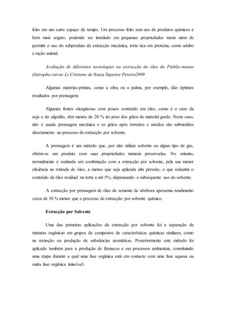 feito em um curto espaço de tempo. Um processo feito sem uso de produtos químicos e
bem mais seguro, podendo ser instalado em pequenas propriedades rurais alem de
permitir o uso do subproduto da extracção mecânica, torta rica em proteína, como adubo
e ração animal.
Avaliação de diferentes tecnologias na extracção do óleo do Pinhão-manso
(Jatropha curcas L) Cristiane de Souza Siqueira Pereira2009
Algumas matérias-primas, como a oliva ou a palma, por exemplo, dão óptimos
resultados por prensagem;
Algumas fontes oleaginosas com pouco conteúdo em óleo, como é o caso da
soja e do algodão, têm menos de 20 % do peso dos grãos de material gordo. Neste caso,
não é usada prensagem mecânica e os grãos após torrados e moídos são submetidos
directamente ao processo de extracção por solvente.
A prensagem é um método que, por não utilizar solvente ou algum tipo de gás,
obtém-se um produto com suas propriedades naturais preservadas. No entanto,
normalmente é realizada em combinação com a extracção por solvente, pela sua menor
eficiência na retirada de óleo, a menos que seja aplicada alta pressão, o que reduziria o
conteúdo de óleo residual na torta a até 5%, dispensando o subsequente uso do solvente.
A extracção por prensagem de óleo de semente de abóbora apresenta rendimento
cerca de 30 % menor que o processo de extracção por solvente químico.
Extracção por Solvente
Uma das primeiras aplicações da extracção por solvente foi a separação de
misturas orgânicas em grupos de compostos de características químicas similares, como
na remoção ou produção de substâncias aromáticas. Posteriormente este método foi
aplicado também para a produção de fármacos e em processos ambientais, constituindo
uma etapa durante a qual uma fase orgânica está em contacto com uma fase aquosa ou
outra fase orgânica imiscível.
 