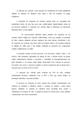 A extracção por solvente é uma operação de transferência de massa amplamente
utilizada na indústria de alimentos para retirar o óleo de sementes ou polpas
oleaginosas.
A separação de compostos de produtos naturais pode ser conseguida pela
transferência destes de uma fase para outra (sólido-líquido, líquido-líquido) dentro de
um processo industrial. A extracção por solvente utiliza as diferenças em interacções
intermoleculares na fase líquida.
No processamento industrial, muitos produtos são separados de sua
estrutura natural original por extracção sólido-líquido, como por exemplo, na produção
de óleos vegetais, utilizando solventes orgânicos, tais como hexano, clorofórmio e éter.
Na extracção por solvente, duas fases estão em contacto íntimo e o(s) soluto(s) pode(m)
se difundir do sólido para a fase líquida, resultando na separação dos componentes
contidos originalmente no sólido.
A extracção consiste em dois processos: o de dissolução, rápido e fácil, e o de
difusão, mais demorado, dependente da mistura de óleo e solvente através da parede
celular semipermeável. Durante a extracção, a velocidade do desengorduramento dos
grãos laminados é, no começo, muito rápida, decrescendo com o decurso do processo.
Na prática, não ocorre a extracção completa. O menor conteúdo de óleo no farelo após a
extracção gira em torno de 0,5% a 0,6%.
A extracção por solvente pode recuperar até 95% do óleo, resultado
extremamente favorável, comparado com os 80% a 90% que seriam obtidos via
prensagem hidráulica ou prensa-parafuso.
O processo de extracção de óleos vegetais tem evoluído constantemente com
objectivo de aumentar a eficiência, reduzir o consumo de energia e causar menor
impacto ambiental. O aumento na eficiência desta tecnologia ficou restrito à
maximização da remoção do óleo, à redução na perda de solvente para o meio ambiente
e minimização dos custos operacionais.
 