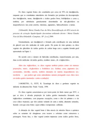 Os óleos vegetais brutos são constituídos por cerca de 95% de triacilgliceróis,
enquanto que os constituintes minoritários são formados por produtos da decomposição
dos triacilgliceróis, mono, diacilgliceróis e ácidos gordos livres, fosfolipídeos e ceras e,
também, por substâncias genericamente denominadas de não-glicerídeos ou
insaponificáveis tais como esteróis, vitaminas, pigmentos, hidrocarbonetos e metais.
2-Orlandelli, Maria Claudia Faes da Silva Desacidificação do OFA através do
processo de extração líquido-líquido descontínuo utilizando álcoois / Maria Claudia
Faes da Silva Orlandelli.--Campinas, SP: [s.n.],2008.
Estruturalmente, um triacilglicerol e formado pela esterificação de uma molécula
de glicerol com três moléculas de ácido gordo. Do ponto de vista químico, os óleos
vegetais são gliceridios de ácidos gordos de cadeia longa com a seguinte formula geral
apresentada na Figura 1.
De acordo com o número de hidroxilas esterificadas, respectivamente, por uma,
duas ou três moléculas de ácidos gordos, resultam mono-, di- e trigliceridios.
Além dos triglicerídeos, os óleos vegetais também podem conter em menores
proporções, mono-, di-glicerídeos e fosfatídeos (ex.: lecitina), ceras, pigmentos (ex.:
carotenóides, clorofila), esteróis, também chamados de matéria insaponificáveis (ex.:
tocoferóis – que podem agir como antioxidantes naturais protegendo esses óleos ricos
em ácidos grados insaturados contra a oxidação)
3-MORETTO, E.; FETT, R. Tecnologia de óleos e gorduras vegetais na
indústria de alimentos.São Paulo: Varela, 1998.
Os óleos vegetais caracterizam-se por terem ponto de fusão menor que 20°C, o
que se deve à elevada proporção de ácidos gordos insaturados formando seus
triglicerídeos constituintes, com pequenas excepções, como o óleo de palmiste e o de
coco (óleos tropicais), que têm cadeias variando de curta a média, altamente saturadas,
fazendo com que estas fontes sejam sólidas à temperatura ambiente.
A obtenção do óleo vegetal bruto é feita através de métodos físicos e químicos
sobre as sementes de oleaginosas com recurso a solventes como extractores e
prensagem. Nesta fase, o óleo vegetal contém impurezas como ácidos gordos livres,
 