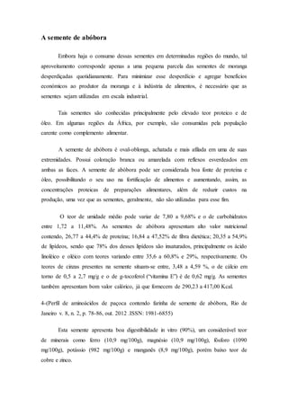 A semente de abóbora
Embora haja o consumo dessas sementes em determinadas regiões do mundo, tal
aproveitamento corresponde apenas a uma pequena parcela das sementes de moranga
desperdiçadas quotidianamente. Para minimizar esse desperdício e agregar benefícios
económicos ao produtor da moranga e à indústria de alimentos, é necessário que as
sementes sejam utilizadas em escala industrial.
Tais sementes são conhecidas principalmente pelo elevado teor proteico e de
óleo. Em algumas regiões da África, por exemplo, são consumidas pela população
carente como complemento alimentar.
A semente de abóbora é oval-oblonga, achatada e mais afilada em uma de suas
extremidades. Possui coloração branca ou amarelada com reflexos esverdeados em
ambas as faces. A semente de abóbora pode ser considerada boa fonte de proteína e
óleo, possibilitando o seu uso na fortificação de alimentos e aumentando, assim, as
concentrações proteicas de preparações alimentares, além de reduzir custos na
produção, uma vez que as sementes, geralmente, não são utilizadas para esse fim.
O teor de umidade médio pode variar de 7,80 a 9,68% e o de carbohidratos
entre 1,72 a 11,48%. As sementes de abóbora apresentam alto valor nutricional
contendo, 26,77 a 44,4% de proteína; 16,84 a 47,52% de fibra dietética; 20,35 a 54,9%
de lipídeos, sendo que 78% dos desses lipídeos são insaturados, principalmente os ácido
linoléico e oléico com teores variando entre 35,6 a 60,8% e 29%, respectivamente. Os
teores de cinzas presentes na semente situam-se entre, 3,48 a 4,59 %, o de cálcio em
torno de 0,5 a 2,7 mg/g e o de g-tocoferol (“vitamina E”) é de 0,62 mg/g. As sementes
também apresentam bom valor calórico, já que fornecem de 290,23 a 417,00 Kcal.
4-(Perfil de aminoácidos de paçoca contendo farinha de semente de abóbora, Rio de
Janeiro v. 8, n. 2, p. 78-86, out. 2012 .ISSN: 1981-6855)
Esta semente apresenta boa digestibilidade in vitro (90%), um considerável teor
de minerais como ferro (10,9 mg/100g), magnésio (10,9 mg/100g), fósforo (1090
mg/100g), potássio (982 mg/100g) e manganês (8,9 mg/100g), porém baixo teor de
cobre e zinco.
 