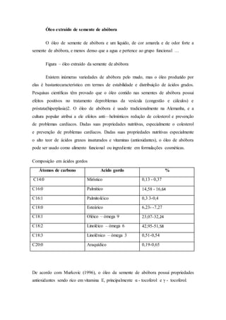 Óleo extraído de semente de abóbora
O óleo de semente de abóbora e um liquido, de cor amarela e de odor forte a
semente de abóbora, e menos denso que a agua e pertence ao grupo funcional …
Figura – óleo extraído da semente de abóbora
Existem inúmeras variedades de abóbora pelo mudo, mas o óleo produzido por
elas é bastantecaracterístico em termos de estabilidade e distribuição de ácidos grados.
Pesquisas científicas têm provado que o óleo contido nas sementes de abóbora possui
efeitos positivos no tratamento deproblemas da vesícula (congestão e cálculos) e
próstata(hiperplasia)2. O óleo de abóbora é usado tradicionalmente na Alemanha, e a
cultura popular atribui a ele efeitos anti—helmínticos redução de colesterol e prevenção
de problemas cardíacos. Dadas suas propriedades nutritivas, especialmente o colesterol
e prevenção de problemas cardíacos. Dadas suas propriedades nutritivas especialmente
o alto teor de ácidos graxos insaturados e vitaminas (antioxidantes), o óleo de abóbora
pode ser usado como alimento funcional ou ingrediente em formulações cosméticas.
Composição em ácidos gordos
Átomos de carbono Acido gordo %
C14:0 Mirístico 0,13 - 0,37
C16:0 Palmítico 14,58 - 16,64
C16:1 Palmitoléico 0,3 3-0,4
C18:0 Esteárico 6,23- -7,27
C18:1 Oléico – ómega 9 23,07-32,24
C18:2 Linoléico – ómega 6 42,95-51,58
C18:3 Linolênico – ómega 3 0,51-0,54
C20:0 Araquídico 0,19-0,65
De acordo com Murkovic (1996), o óleo da semente de abóbora possui propriedades
antioxidantes sendo rico em vitamina E, principalmente α - tocoferol e γ - tocoferol.
 