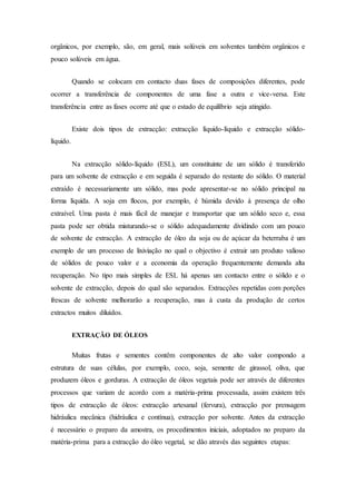 orgânicos, por exemplo, são, em geral, mais solúveis em solventes também orgânicos e
pouco solúveis em água.
Quando se colocam em contacto duas fases de composições diferentes, pode
ocorrer a transferência de componentes de uma fase a outra e vice-versa. Este
transferência entre as fases ocorre até que o estado de equilíbrio seja atingido.
Existe dois tipos de extracção: extracção líquido-líquido e extracção sólido-
líquido.
Na extracção sólido-líquido (ESL), um constituinte de um sólido é transferido
para um solvente de extracção e em seguida é separado do restante do sólido. O material
extraído é necessariamente um sólido, mas pode apresentar-se no sólido principal na
forma líquida. A soja em flocos, por exemplo, é húmida devido à presença de olho
extraível. Uma pasta é mais fácil de manejar e transportar que um sólido seco e, essa
pasta pode ser obtida misturando-se o sólido adequadamente dividindo com um pouco
de solvente de extracção. A extracção de óleo da soja ou de açúcar da beterraba é um
exemplo de um processo de lixiviação no qual o objectivo é extrair um produto valioso
de sólidos de pouco valor e a economia da operação frequentemente demanda alta
recuperação. No tipo mais simples de ESL há apenas um contacto entre o sólido e o
solvente de extracção, depois do qual são separados. Extracções repetidas com porções
frescas de solvente melhorarão a recuperação, mas à custa da produção de certos
extractos muitos diluídos.
EXTRAÇÃO DE ÓLEOS
Muitas frutas e sementes contêm componentes de alto valor compondo a
estrutura de suas células, por exemplo, coco, soja, semente de girassol, oliva, que
produzem óleos e gorduras. A extracção de óleos vegetais pode ser através de diferentes
processos que variam de acordo com a matéria-prima processada, assim existem três
tipos de extracção de óleos: extracção artesanal (fervura), extracção por prensagem
hidráulica mecânica (hidráulica e contínua), extracção por solvente. Antes da extracção
é necessário o preparo da amostra, os procedimentos iniciais, adoptados no preparo da
matéria-prima para a extracção do óleo vegetal, se dão através das seguintes etapas:
 