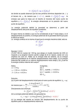 22
[ ] [ ]
2 2
0
1 1´ ´
2 2
U k y mg y k y= + +
de donde se puede observar que los dos primeros términos dependen de ´y y
el tercero de 0y de manera que 0´U U U= + siendo [ ]
2
1´ ´ ´
2
U k y mgy= + la
energía que gana la masa por el resorte al moverse del nuevo punto de
equilibrio y [ ]
2
0 0
1
2
U k y= la energía almacenada en la posición del nuevo
punto de equilibrio.
La energía potencial debido la gravedad se determina a partir del
desplazamiento del punto de equilibrio quedando
´gU mgy= −
El signo menos es debido a que se ha considerado al eje Y hacia abajo y si el
desplazamiento es positivo, la energía potencial de la gravedad disminuye pues
la altura es menor.
La energía cinética es la misma al igual que la energía mecánica total, esto es
2
2
1
2
1
2
K mv
E kA
=
=
Ejemplo 1.2.5.5
(14.58 T-M) Un cuerpo de 1.50 kg, que alarga un muelle (resorte) de 2.80 cm
respecto a su longitud natural cuando cuelga de él en reposo, oscila con una
amplitud de 2.20 cm. Hallar (a) la energía total de sistema, (b) la energía
potencial gravitatoria en el máximo desplazamiento hacia abajo, (c) la energía
potencial del muelle en su máximo desplazamiento hacia abajo y (d) ¿Cuál es
la energía cinética máxima del cuerpo?
Datos. Incógnitas.
0
1.50
2.80 0.0280
2.20 0.0220
m kg
y cm m
A cm m
=
= =
= =
(a) E
(b) gU cuando ´ 0.0220y m=
(c) ´U cuando ´ 0.0220y m=
(d) maxK
Solución.
(a) A partir del desplazamiento inicial para el nuevo punto de equilibrio 0ky mg=
de manera que
( )( )2
0
1.50 9.80
525
0.0280
mkgmg s Nk
my m
= = =
Directamente de la fórmula
( )( )
221 1 525 .0 0.122 720
2 2
NE kA m
m
J= = =
(b) La energía potencial debido a la gravedad es
( )( )( )2´ 1.50 9.80 0.0 0. 22 32 0 3g
mU mgy kg m
s
J−=− =− =
(c) La energía del resorte en función del desplazamiento de su punto de
equilibrio para un desplazamiento máximo es
 