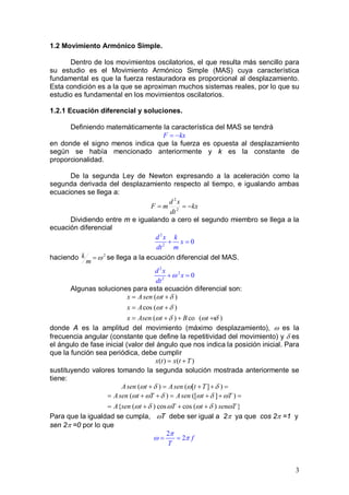 3
1.2 Movimiento Armónico Simple.
Dentro de los movimientos oscilatorios, el que resulta más sencillo para
su estudio es el Movimiento Armónico Simple (MAS) cuya característica
fundamental es que la fuerza restauradora es proporcional al desplazamiento.
Esta condición es a la que se aproximan muchos sistemas reales, por lo que su
estudio es fundamental en los movimientos oscilatorios.
1.2.1 Ecuación diferencial y soluciones.
Definiendo matemáticamente la característica del MAS se tendrá
F kx= −
en donde el signo menos indica que la fuerza es opuesta al desplazamiento
según se había mencionado anteriormente y k es la constante de
proporcionalidad.
De la segunda Ley de Newton expresando a la aceleración como la
segunda derivada del desplazamiento respecto al tiempo, e igualando ambas
ecuaciones se llega a:
kx
dt
xd
mF −== 2
2
Dividiendo entre m e igualando a cero el segundo miembro se llega a la
ecuación diferencial
2
2
0
d x k
x
dt m
+ =
haciendo 2
ω=
m
k se llega a la ecuación diferencial del MAS.
2
2
2
0
d x
x
dt
ω+ =
Algunas soluciones para esta ecuación diferencial son:
( )
cos ( )
( ) co s( )
x Asen t
x A t
x Asen t B t
ω δ
ω δ
ω δ ω δ
= +
= +
= + + +
donde A es la amplitud del movimiento (máximo desplazamiento), ω es la
frecuencia angular (constante que define la repetitividad del movimiento) y δ es
el ángulo de fase inicial (valor del ángulo que nos indica la posición inicial. Para
que la función sea periódica, debe cumplir
)()( Ttxtx +=
sustituyendo valores tomando la segunda solución mostrada anteriormente se
tiene:
( ) ( [ ] )Asen t Asen t Tω δ ω δ+= + +=
( ) ([ ] )
{ ( ) cos cos ( ) }
Asen t T Asen t T
A sen t T t sen T
ω ω δ ω δ ω
ω δ ω ω δ ω
= + += + +=
= + + +
Para que la igualdad se cumpla, ωT debe ser igual a 2π ya que cos 2π =1 y
sen 2π =0 por lo que
2
2 f
T
π
ω π= =
 