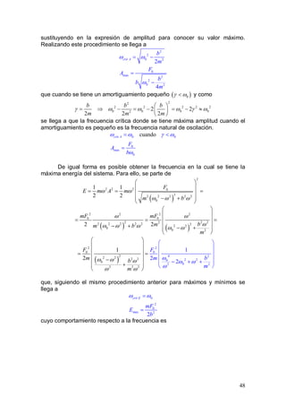 48
sustituyendo en la expresión de amplitud para conocer su valor máximo.
Realizando este procedimiento se llega a
2
2
0 2
0
max 2
2
0 2
2
4
crit A
b
m
F
A
b
b
m
ω ω
ω
= −
=
−
que cuando se tiene un amortiguamiento pequeño ( )0γ ω< y como
22
2 2 2 2 2
0 0 0 02
2 2
2 2 2
b b b
m m m
γ ω ω ω γ ω
 
= ⇒ − = − = − ≈ 
 
se llega a que la frecuencia crítica donde se tiene máxima amplitud cuando el
amortiguamiento es pequeño es la frecuencia natural de oscilación.
0 0
0
max
0
cuandocrit A
F
A
b
ω ω γ ω
ω
= <
=
De igual forma es posible obtener la frecuencia en la cual se tiene la
máxima energía del sistema. Para ello, se parte de
( )
2
2 2 2 0
22 2 2 2 2
0
1 1
2 2
F
E m A m
m b
ω ω
ω ω ω
 
 
= = = 
 − +
 
( ) ( )
2 22 2
0 0
2 2 222 2 2 2 2 22 2
0
0 2
2 2
mF mF
bmm b
m
ω ω
ωω ω ω ω ω
 
 
= = = 
 − + − + 
 
( )
2
0
4 2
2 20
02 2
2
0
22 2 2 2
0
2 2 2
1
2
2
1
2
F
m b
m
F
bm
m
ω
ω
ω
ω ω
ω ω
ωω
 
 
 = =
 
− + 
 
 
 
 − +

+



que, siguiendo el mismo procedimiento anterior para máximos y mínimos se
llega a
0
2
0
max 2
2
crit E
mF
E
b
ω ω=
=
cuyo comportamiento respecto a la frecuencia es
 