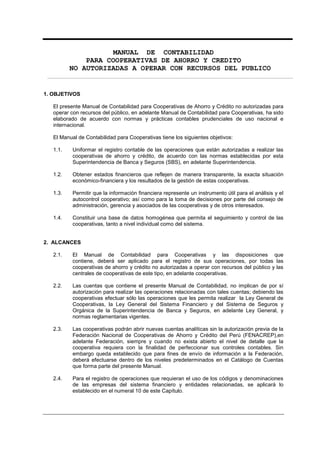MANUAL DE CONTABILIDAD
PARA COOPERATIVAS DE AHORRO Y CREDITO
NO AUTORIZADAS A OPERAR CON RECURSOS DEL PUBLICO
1. OBJETIVOS
El presente Manual de Contabilidad para Cooperativas de Ahorro y Crédito no autorizadas para
operar con recursos del público, en adelante Manual de Contabilidad para Cooperativas, ha sido
elaborado de acuerdo con normas y prácticas contables prudenciales de uso nacional e
internacional.
El Manual de Contabilidad para Cooperativas tiene los siguientes objetivos:
1.1. Uniformar el registro contable de las operaciones que están autorizadas a realizar las
cooperativas de ahorro y crédito, de acuerdo con las normas establecidas por esta
Superintendencia de Banca y Seguros (SBS), en adelante Superintendencia.
1.2. Obtener estados financieros que reflejen de manera transparente, la exacta situación
económico-financiera y los resultados de la gestión de estas cooperativas.
1.3. Permitir que la información financiera represente un instrumento útil para el análisis y el
autocontrol cooperativo; así como para la toma de decisiones por parte del consejo de
administración, gerencia y asociados de las cooperativas y de otros interesados.
1.4. Constituir una base de datos homogénea que permita el seguimiento y control de las
cooperativas, tanto a nivel individual como del sistema.
2. ALCANCES
2.1. El Manual de Contabilidad para Cooperativas y las disposiciones que
contiene, deberá ser aplicado para el registro de sus operaciones, por todas las
cooperativas de ahorro y crédito no autorizadas a operar con recursos del público y las
centrales de cooperativas de este tipo, en adelante cooperativas.
2.2. Las cuentas que contiene el presente Manual de Contabilidad, no implican de por sí
autorización para realizar las operaciones relacionadas con tales cuentas; debiendo las
cooperativas efectuar sólo las operaciones que les permita realizar la Ley General de
Cooperativas, la Ley General del Sistema Financiero y del Sistema de Seguros y
Orgánica de la Superintendencia de Banca y Seguros, en adelante Ley General, y
normas reglamentarias vigentes.
2.3. Las cooperativas podrán abrir nuevas cuentas analíticas sin la autorización previa de la
Federación Nacional de Cooperativas de Ahorro y Crédito del Perú (FENACREP),en
adelante Federación, siempre y cuando no exista abierto el nivel de detalle que la
cooperativa requiera con la finalidad de perfeccionar sus controles contables. Sin
embargo queda establecido que para fines de envío de información a la Federación,
deberá efectuarse dentro de los niveles predeterminados en el Catálogo de Cuentas
que forma parte del presente Manual.
2.4. Para el registro de operaciones que requieran el uso de los códigos y denominaciones
de las empresas del sistema financiero y entidades relacionadas, se aplicará lo
establecido en el numeral 10 de este Capítulo.
 
