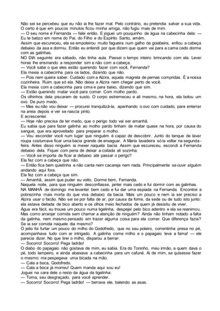 Não sei se percebeu que eu não ia lhe fazer mal. Pelo contrário, eu pretendia salvar a sua vida.
O certo é que em poucos minutos ficou minha amiga, não fugiu mais de mim.
— O seu nome é Fernanda — falei então. E joguei um pouquinho de água na cabecinha dela: —
Eu te batizo em nome do Pai, do Filho e do Espírito Santo, amém.
Assim que escureceu, ela se empoleirou muito fagueira num galho da goiabeira, enfiou a cabeça
debaixo da asa e dormiu. Então eu entendi por que dizem que quem vai para a cama cedo dorme
com as galinhas.
NO DIA seguinte era sábado, não tinha aula. Passei o tempo inteiro brincando com ela. Levei
horas lhe ensinando a responder sim e não com a cabeça:
— Você sabe o que eles estão querendo fazer com você, Fernanda?
Ela mexia a cabecinha para os lados, dizendo que não.
— Pois nem queira saber. Cuidado com a Alzira, aquela magrela de pernas compridas. É a nossa
cozinheira. Ruim que só ela. Não deixa a Alzira nem chegar perto de você.
Ela mexia com a cabecinha para cima e para baixo, dizendo que sim.
— Estão querendo matar você para comer. Com molho pardo.
Os olhinhos dela piscaram de susto. O corpo estremeceu e ali mesmo, na hora, ela botou um
ovo. De puro medo.
— Mas eu não vou deixar — procurei tranquilizá-la, apanhando o ovo com cuidado, para enterrar
na areia depois e ver se nascia pinto.
E acrescentei:
— Hoje não precisa de ter medo, que o perigo todo vai ser amanhã.
Eu sabia que para fazer galinha ao molho pardo tinham de matar quase na hora, por causa do
sangue, que era aproveitado para preparar o molho.
— Vou esconder você num lugar que ninguém é capaz de descobrir. Junto do tanque de lavar
roupa costumava ficar uma bacia grande de enxaguar. A Maria lavadeira só ia voltar na segunda-
feira. Antes disso ninguém ia mexer naquela bacia. Assim que escureceu, escondi a Fernanda
debaixo dela. Fiquei com pena de deixar a coitada ali sozinha:
— Você se importa de ficar ai debaixo até passar o perigo?
Ela fez com a cabeça que não.
— Então fica bem quietinha e não canta nem cacareja nem nada. Principalmente se ouvir alguém
andando aqui fora.
Ela fez com a cabeça que sim.
— Amanhã, assim que puder eu volto. Dorme bem, Fernanda.
Naquela noite, para que ninguém desconfiasse, jantei mais cedo e fui dormir com as galinhas.
NA MANHÃ de domingo me levantei bem cedo e fui dar uma espiada na Fernanda. Encontrei a
pobrezinha mais morta do que viva debaixo da bacia. Mais um pouco e nem ia ser preciso a
Alzira usar o facão. Não sei se por falta de ar, por causa da fome, da sede ou de tudo isto junto:
ela estava deitada de bico aberto e os olhos meio fechados de quem já desistiu de viver.
Água era fácil, eu trouxe um pouco numa tigelinha, despejei pelo bico adentro e ela se reanimou.
Mas como arranjar comida sem chamar a atenção de ninguém? Ainda não tinham notado a falta
da galinha, nem mesmo pensado em trazer alguma coisa para ela comer. Que diferença fazia?
Se ia ser comida naquele dia mesmo?
O jeito foi furtar um pouco do milho do Godofredo, que no seu poleiro, correntinha presa no pé,
acompanhava tudo com ar intrigado. A galinha come milho e o papagaio leva a fama! — ele
parecia dizer. No que tirei o milho, disparou a berrar:
— Socorro! Socorro! Pega ladrão!
O diabo do papagaio não gostava de mim, eu sabia. Era do Toninho, meu irmão, a quem dava o
pé, todo lampeiro, e ainda abaixava a cabecinha para um cafuné. Ai de mim, se quisesse fazer
o mesmo: me pespegava uma bicada na mão.
— Cala a boca, Godofredo.
— Cala a boca já morreu! Quem manda aqui sou eu!
Joguei na cara dele o resto da água da tigelinha:
— Toma, seu desgraçado, para você aprender.
— Socorro! Socorro! Pega ladrão! — berrava ele, batendo as asas.
 
