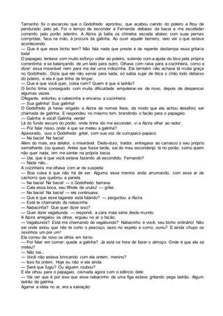 Tamanho foi o escarcéu que o Godofredo aprontou, que acabou caindo do poleiro e fitou de
pendurado pelo pé. Foi o tempo de esconder a Fernanda debaixo da bacia e me escafeder
correndo pelo porão adentro. A Alzira já batia os chinelos escada abaixo com suas pernas
compridas, faca na mão, à procura da galinha. Ao ouvir aquele berreiro, veio ver o que estava
acontecendo:
— Que é que esse bicho tem? Não fala nada que preste e de repente destampa essa gritaria
toda!
O papagaio tentava com muito esforço voltar ao poleiro, subindo com a ajuda do bico pela própria
correntinha e se balançando de um lado para outro. Olhava com raiva para a cozinheira, como a
dizer: essa miserável nem para me dar uma mãozinha. Ela também não achava lá muita graça
no Godofredo. Dizia que ele não servia para nada, só sabia sujar de titica o chão todo debaixo
do poleiro, e ela é que tinha de limpar.
— Que é que você quer, coisa ruim? Quem é que é ladrão?
O bicho tinha conseguido com muita dificuldade empoleirar-se de novo, depois de despencar
algumas vezes.
Ofegante, entortou a cabecinha e encarou a cozinheira:
— Sua galinha! Sua galinha!
O Godofredo já havia xingado a Alzira de nomes feios, de modo que ela achou desaforo ser
chamada de galinha. E respondeu no mesmo tom, brandindo o facão para o papagaio:
— Galinha é você! Galinha verde!
Lá do fundo escuro do porão, onde tinha ido me esconder, vi a Alzira olhar ao redor:
— Por falar nisso, onde é que se meteu a galinha?
Apavorado, ouvi o Godofredo gritar, com sua voz de currupaco-papaco:
— Na bacia! Na bacia!
Além do mais, era delator, o miserável. Dedo-duro, traidor, entregava ao carrasco o seu próprio
semelhante (ou quase). Antes que fosse tarde, saí do meu esconderijo lá no porão, como quem
não quer nada, vim me sentar na própria bacia.
— Uai, que é que você estava fazendo ali escondido, Fernando?
— Nada não...
A cozinheira me olhava com ar de suspeita:
— Boa coisa é que não há de ser. Alguma esse menino anda arrumando, com esse ar de
cachorro que quebrou a panela.
— Na bacia! Na bacia! — o Godofredo berrava.
— Cala essa boca, seu filhote de urubu! — gritei.
— Na bacia! Na bacia! — ele continuava.
— Que é que esse tagarela está falando? — perguntou a Alzira.
— Está te chamando de nabacinha.
— Nabacinha? Que quer dizer isso?
— Quer dizer vagabunda — respondi, a cara mais séria deste mundo.
A Alzira arregalou os olhos, ergueu no ar o facão:
— Vagabunda? Está me chamando de vagabunda? Nabacinho é você, seu bicho ordinário! Não
sei onde estou que não te corto o pescoço, asso no espeto e como, ouviu? E ainda chupo os
ossinhos um por um!
Ela correu de novo os olhos em torno:
— Por falar em comer: quede a galinha? Já está na hora de fazer o almoço. Onde é que ela se
meteu?
— Não sei...
— Você não estava brincando com ela ontem, menino?
— Isso foi ontem. Hoje eu não vi ela ainda
— Será que fugiu? Ou alguém roubou?
E ela olhou para o papagaio, cismada agora com o silêncio dele:
— Vai ver que é por isso que esse nabacinho de uma figa estava gritando pega ladrão. Algum
ladrão de galinha.
Agarrei a ideia no ar, era a salvação:
 