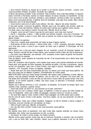 — Isso mesmo! Quando eu estava ali no quintal vi um homem passar correndo... Levava uma
coisa escondida embaixo do paletó. Só podia ser a galinha.
A Alzira não parecia acreditar muito na história. Pelo contrário, ficou mais desconfiada. E naquele
exato momento a Fernanda resolve se mexer debaixo da bacia, fazendo um barulhinho na lata
com o bico e com os pés. Continuei sentado e, para disfarçar, comecei a bater com os dedos na
bacia como se tocasse tambor. A galinha deve ter entendido, pois logo ficou quieta. Mas a Alzira
continuava com ar de desconfiança:
— Esse menino está com um jeito muito velhaco. Sei não... Alguma ele andou fazendo.
E saiu pelo quintal, à procura da galinha, olhando aqui e ali: nos galhos das árvores, atrás do
barracão, no meio dos bambus. Depois foi contar para mamãe que a galinha havia sumido.
Fui atrás, para o que desse e viesse. Escutei tudo. Mamãe torcia as mãos:
— E agora, como vai ser? Como é que ela foi sumir assim, sem mais nem menos?
— Sei lá — respondeu a Alzira: — Não acredito que tenham roubado, como diz o Fernando. Vai
ver que saiu voando e pulou o muro. Bem que eu pensei em cortar as asas dela e me esqueci.
Agora é tarde.
E a cozinheira me apontou:
— Para mim, a gente anda precisando de cortar as asas é desse menino.
— Está quase na hora do almoço — disse minha mãe: — O Dr. Junqueira está para chegar de
uma hora para outra, e como é que a gente vai fazer sem a galinha? O Domingos vai ficar
aborrecido.
Dali a pouco era o meu pai quem chegava da rua, trazendo o jornal de domingo debaixo do
braço. Quando mamãe lhe deu a triste notícia, para surpresa minha e dela, ele não se aborreceu:
— Faz outra coisa. Macarrão, por exemplo. O Dr. Junqueira é bem capaz de gostar de macarrão.
E foi ler o jornal na varanda.
Filho de italiano, quem gostava de macarrão era ele. E da macarronada que a Alzira fazia todo
mundo gostava.
Pois o Dr. Junqueira não só gostou, como repetiu duas vezes, para grande satisfação de mamãe.
Papai abriu uma garrafa de vinho daquelas de cestinha de palha, e os dois a esvaziaram, depois
de dar um pouquinho para mim e meus irmãos, com água e açúcar. Guardanapo enfiado no
colarinho, o Dr. Junqueira limpou os bigodes, satisfeito:
— Ainda bem que era essa macarronada tão boa. Eu estava com medo que fosse galinha. Se
tem uma coisa que eu detesto é galinha. Principalmente ao molho pardo.
NEM POR ISSO senti que minha amiga Fernanda não estava mais condenada à morte. Mesmo
porque, meu pai gostava também de galinha, com ou sem o Dr. Junqueira. Por outro lado, ela
não podia ficar escondida o resto da vida (eu não tinha a menor ideia de quanto tempo vivia uma
galinha). E na manhã seguinte a Maria viria lavar roupa, ia descobrir a Fernanda encolhida
debaixo da bacia.
Depois que o almoço terminou e o Dr. Junqueira se despediu, fui lá perto do tanque fazer uma
visitinha a ela, resolvido a ganhar tempo:
— Você hoje ainda vai dormir aí, mas amanhã eu te solto, está bem?
Ela fez que sim com a cabeça. Deixei água na tigelinha e mais um pouco de milho furtado de
novo do Godofredo. Antes que o diabo do papagaio pusesse a boca no mundo eu avisei:
— Se você falar alguma coisa, mando a Alzira fazer papagaio ao molho pardo para o jantar.
Ele fez cara de quem comeu e não gostou, mas ficou calado, vai ver que pensando um jeito de
se vingar.
De manhãzinha, antes que a Maria lavadeira chegasse, fui até lá, levantei a bacia e peguei a
Fernanda, procurei mamãe com ela debaixo do braço:
— Olha só quem está aqui. Mamãe se espantou:
— Uai, ela não tinha sumido? Onde é que você encontrou essa galinha,
Fernando?
De repente seus olhos se apertaram num jeito multo dela, quando entendia as coisas: havia
entendido tudo. Antes que me passasse um pito, eu avisei:
— Se tiverem de matar a minha amiga, me matem primeiro.
Mamãe achou graça quando soube que ela se chamava Fernanda e resolveu não se importar
com o que eu tinha feito, pelo contrário: deixou que a galinha passasse a ser um de meus
 