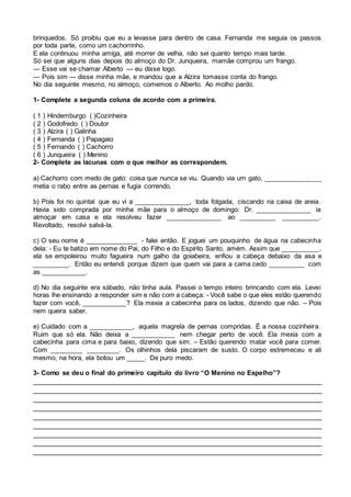 brinquedos. Só proibiu que eu a levasse para dentro de casa. Fernanda me seguia os passos
por toda parte, como um cachorrinho.
E ela continuou minha amiga, até morrer de velha, não sei quanto tempo mais tarde.
Só sei que alguns dias depois do almoço do Dr. Junqueira, mamãe comprou um frango.
— Esse vai se chamar Alberto — eu disse logo.
— Pois sim — disse minha mãe, e mandou que a Alzira tomasse conta do frango.
No dia seguinte mesmo, no almoço, comemos o Alberto. Ao molho pardo.
1- Complete a segunda coluna de acordo com a primeira.
( 1 ) Hindemburgo ( )Cozinheira
( 2 ) Godofredo ( ) Doutor
( 3 ) Alzira ( ) Galinha
( 4 ) Fernanda ( ) Papagaio
( 5 ) Fernando ( ) Cachorro
( 6 ) Junqueira ( ) Menino
2- Complete as lacunas com o que melhor as correspondem.
a) Cachorro com medo de gato: coisa que nunca se viu. Quando via um gato, _______________
metia o rabo entre as pernas e fugia correndo.
b) Pois foi no quintal que eu vi a _______________, toda folgada, ciscando na caixa de areia.
Havia sido comprada por minha mãe para o almoço de domingo: Dr. _______________ ia
almoçar em casa e ela resolveu fazer _______________ ao __________ __________.
Revoltado, resolvi salvá-la.
c) O seu nome é ______________ - falei então. E joguei um pouquinho de água na cabecinha
dela: - Eu te batizo em nome do Pai, do Filho e do Espírito Santo, amém. Assim que __________,
ela se empoleirou muito fagueira num galho da goiabeira, enfiou a cabeça debaixo da asa e
__________. Então eu entendi porque dizem que quem vai para a cama cedo __________ com
as ____________.
d) No dia seguinte era sábado, não tinha aula. Passei o tempo inteiro brincando com ela. Levei
horas lhe ensinando a responder sim e não com a cabeça: - Você sabe o que eles estão querendo
fazer com você, ____________? Ela mexia a cabecinha para os lados, dizendo que não. – Pois
nem queira saber.
e) Cuidado com a ____________, aquela magrela de pernas compridas. É a nossa cozinheira.
Ruim que só ela. Não deixa a ____________ nem chegar perto de você. Ela mexia com a
cabecinha para cima e para baixo, dizendo que sim. – Estão querendo matar você para comer.
Com _________ _________. Os olhinhos dela piscaram de susto. O corpo estremeceu e ali
mesmo, na hora, ela botou um _____. De puro medo.
3- Como se deu o final do primeiro capítulo do livro “O Menino no Espelho”?
_________________________________________________________________________
_________________________________________________________________________
_________________________________________________________________________
_________________________________________________________________________
_________________________________________________________________________
_________________________________________________________________________
_________________________________________________________________________
_________________________________________________________________________
_________________________________________________________________________
 