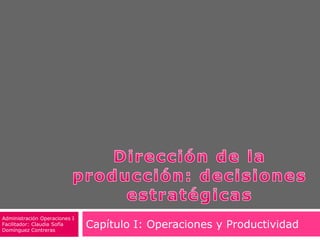 Dirección de la producción: decisiones estratégicas Capítulo I: Operaciones y Productividad Administración Operaciones I Facilitador: Claudia Sofía Domínguez Contreras 