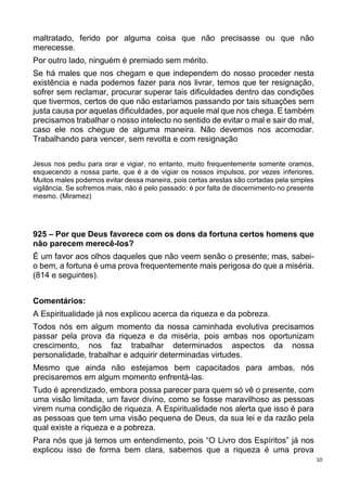 10
maltratado, ferido por alguma coisa que não precisasse ou que não
merecesse.
Por outro lado, ninguém é premiado sem mérito.
Se há males que nos chegam e que independem do nosso proceder nesta
existência e nada podemos fazer para nos livrar, temos que ter resignação,
sofrer sem reclamar, procurar superar tais dificuldades dentro das condições
que tivermos, certos de que não estaríamos passando por tais situações sem
justa causa por aquelas dificuldades, por aquele mal que nos chega. E também
precisamos trabalhar o nosso intelecto no sentido de evitar o mal e sair do mal,
caso ele nos chegue de alguma maneira. Não devemos nos acomodar.
Trabalhando para vencer, sem revolta e com resignação
Jesus nos pediu para orar e vigiar, no entanto, muito frequentemente somente oramos,
esquecendo a nossa parte, que é a de vigiar os nossos impulsos, por vezes inferiores.
Muitos males podemos evitar dessa maneira, pois certas arestas são cortadas pela simples
vigilância. Se sofremos mais, não é pelo passado: é por falta de discernimento no presente
mesmo. (Miramez)
925 – Por que Deus favorece com os dons da fortuna certos homens que
não parecem merecê-los?
É um favor aos olhos daqueles que não veem senão o presente; mas, sabei-
o bem, a fortuna é uma prova frequentemente mais perigosa do que a miséria.
(814 e seguintes).
Comentários:
A Espiritualidade já nos explicou acerca da riqueza e da pobreza.
Todos nós em algum momento da nossa caminhada evolutiva precisamos
passar pela prova da riqueza e da miséria, pois ambas nos oportunizam
crescimento, nos faz trabalhar determinados aspectos da nossa
personalidade, trabalhar e adquirir determinadas virtudes.
Mesmo que ainda não estejamos bem capacitados para ambas, nós
precisaremos em algum momento enfrentá-las.
Tudo é aprendizado, embora possa parecer para quem só vê o presente, com
uma visão limitada, um favor divino, como se fosse maravilhoso as pessoas
virem numa condição de riqueza. A Espiritualidade nos alerta que isso é para
as pessoas que tem uma visão pequena de Deus, da sua lei e da razão pela
qual existe a riqueza e a pobreza.
Para nós que já temos um entendimento, pois “O Livro dos Espíritos” já nos
explicou isso de forma bem clara, sabemos que a riqueza é uma prova
 