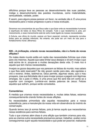 11
dificílima porque leva as pessoas ao desenvolvimento das suas paixões,
instiga o desenvolvimento das paixões mundanas, como materialidade,
sensualidade, vaidade, poder.
E assim, para alguns possa parecer um favor, na verdade não é. É uma prova
necessária para o nosso progresso e para a nossa evolução.
Devemos nos conscientizar de que Deus sabe o que fazer ante as necessidades humanas
e espirituais de todos os Seus filhos do coração. Tudo o que recebemos é, pois, por
merecimento, e esse merecimento está de certo modo ligado às nossas necessidades.
A fortuna, aos olhos do mundo, parece um favor especial, contudo, representa convites
fortes para as paixões inferiores. No entanto, ela pode ser um meio de luta para o
fortalecimento moral. (Miramez)
926 – A civilização, criando novas necessidades, não é a fonte de novas
aflições?
Os males deste mundo estão em razão das necessidades fictícias que criais
para vós mesmos. Aquele que sabe limitar seus desejos e vê sem inveja o que
está acima de si, poupa-se a muitas decepções desta vida. O mais rico é
aquele que tem menos necessidades.
Invejais os gozos daqueles que vos parecem os felizes do mundo; mas sabeis
o que lhes está reservado? Se não gozam senão para eles, são egoístas e
virá o reverso. Antes, lastimai-os. Deus permite, algumas vezes, que o mau
prospere, mas sua felicidade não é para invejar porque a pagará com lágrimas
amargas. Se o justo é infeliz, é uma prova que lhe será tida em conta se a
suportar com coragem. Lembrai-vos destas palavras de Jesus: Felizes
aqueles que sofrem, porque serão consolados.
Comentários:
À medida que criamos novas necessidades e, muitas delas falsas, estamos
consequentemente criando fontes de novas aflições.
As necessidades primordiais são aquelas necessárias para a nossa
subsistência, para a manutenção da nossa vida em observância do instinto de
conservação.
Quando temos isso já somos felizes, pois já temos aquilo que necessitamos
nessa existência para sermos felizes.
Tudo o que criamos além disso é uma aflição que também criamos para nós,
pois se criamos outra necessidade precisamos pensar, trabalhar, avaliar como
conseguiremos suprir aquela necessidade o que pode ser possível, realizando
 