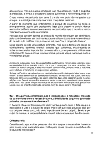 12
aquela meta, mas em outras condições isso não acontece, vindo a angústia,
a ansiedade, a inveja, o desespero porque queremos e não conseguimos ter.
O que menos necessidade tem esse é o mais rico, pois não vai gastar sua
energia, sua inteligência em buscar mais conquistas materiais.
A partir do momento que entendemos o porquê de estarmos na Terra e,
principalmente, aquilo que precisamos fazer para crescer e evoluir, damos
monos importância ao mundo e a essas necessidades que o mundo e vamos
valorizando as conquistas espirituais.
Pessoas que buscam apenas as coisas do mundo não devem ser admiradas,
pelo contrário devem ser lastimadas porque utilizam toda a sua vida em busca
do mundo e da matéria, mas o reverso virá com “dor e ranger de dentes”.
Deus espera de nós uma postura diferente. Nós que já temos um pouco de
conhecimento devemos orientar aqueles que pudermos, esclarecendo-os
sobre as conquistas importantes da nossa vida e, principalmente, utilizar esse
conhecimento para a nossa reforma íntima, pois às vezes, sabemos muito e
vivenciamos pouco.
A moderna civilização é fonte de novas aflições que torturam o homem cada vez mais, pelas
necessidades fictícias que ele próprio cria e que o perseguem nos seus caminhos. Nós
criamos as nossas aflições, e elas nos servem como escolas, porque a vida, a natureza,
aproveita tudo e transforma em experiências valiosas.
Se hoje os Espíritos elevados vivem na plenitude da consciência imperturbável, como eram
ontem? é neste sentido que os benfeitores espirituais, em relação a nós outros, têm muita
tolerância com as nossas faltas. Se assim podemos dizer, eles passaram pelas mesmas
aflições, mas Deus é sempre Pai amoroso e santo, bom e justo, que não dá pedra a quem
pede peixe. Não deves invejar aos outros em situação bem melhor que a tua, porque não
sabes o que se encontra reservado para eles, nem tão pouco para ti. (Miramez)
927 – O supérfluo, certamente, não é indispensável à felicidade, mas não
se dá o mesmo com o necessário; ora, a infelicidade daqueles que estão
privados do necessário não é real?
O homem não é verdadeiramente infeliz senão quando sofre a falta do que é
necessário à vida e à saúde do corpo. Pode ser que essa privação seja por
sua culpa e, nesse caso, não deve imputá-la senão a si próprio. Se ela é por
culpa de outrem, a responsabilidade recairá sobre aquele que lhe deu causa.
Comentários:
Considerando que muitas pessoas não têm sequer o necessário, havendo
para esses, uma infelicidade real. Então para essas pessoas o supérfluo não
é causa de infelicidade?
 