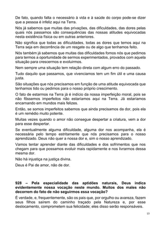 13
De fato, quando falta o necessário à vida e à saúde do corpo pode-se dizer
que a pessoa é infeliz aqui na Terra.
Nós já sabemos que muitas das privações, das dificuldades, das dores pelas
quais nós passamos são consequências das nossas atitudes equivocadas
nesta existência física ou em outras anteriores.
Não significa que todas as dificuldades, todas as dores que temos aqui na
Terra seja em decorrência de um resgate ou de algo que tenhamos feito.
Nós também já sabemos que muitas das dificuldades fomos nós que pedimos
para termos a oportunidade de sermos experimentados, provados com aquela
situação para crescermos e evoluirmos.
Nem sempre uma situação tem relação direta com algum erro do passado.
Tudo daquilo que passamos, que vivenciamos tem um fim útil e uma causa
justa.
São situações que nós precisamos em função de uma atitude equivocada que
tenhamos tido ou pedimos para o nosso próprio crescimento.
O fato de estarmos na Terra já é indício da nossa imperfeição moral, pois se
não fôssemos imperfeitos não estaríamos aqui na Terra. Já estaríamos
encarnando em mundos mais felizes.
Então, se somos imperfeitos sabemos que ainda precisamos da dor, pois ela
é um remédio muito potente.
Muitas vezes quando o amor não consegue despertar a criatura, vem a dor
para esse despertar.
Se eventualmente alguma dificuldade, alguma dor nos acompanha, ela é
necessária pelo tempo estritamente que nós precisamos para o nosso
aprendizado. Deus não quer a nossa dor e, sim o nosso aprendizado.
Vamos tentar aprender diante das dificuldades e dos sofrimentos que nos
chegam para que possamos evoluir mais rapidamente e nos livrarmos dessa
mesma dor.
Não há injustiça na justiça divina.
Deus é Pai de amor, não de dor.
928 – Pela especialidade das aptidões naturais, Deus indica
evidentemente nossa vocação neste mundo. Muitos dos males não
decorrem do fato de não seguirmos essa vocação?
É verdade, e, frequentemente, são os pais que, por orgulho ou avareza, fazem
seus filhos saírem do caminho traçado pela Natureza e, por esse
deslocamento, comprometem sua felicidade; eles disso serão responsáveis.
 