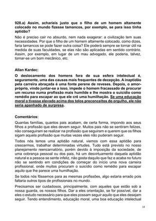 14
928.a) Assim, acharíeis justo que o filho de um homem altamente
colocado no mundo fizesse tamancos, por exemplo, se para isso tinha
aptidão?
Não é preciso cair no absurdo, nem nada exagerar: a civilização tem suas
necessidades. Por que o filho de um homem altamente colocado, como dizes,
faria tamancos se pode fazer outra coisa? Ele poderá sempre se tornar útil na
medida de suas faculdades, se elas não são aplicadas em sentido contrário.
Assim, por exemplo, em lugar de um mau advogado, ele poderia, talvez,
tornar-se um bom mecânico, etc.
Allan Kardec:
O deslocamento dos homens fora de sua esfera intelectual é,
seguramente, uma das causas mais frequentes de decepção. A inaptidão
pela carreira abraçada é uma fonte perene de reveses. Depois, o amor-
próprio, vindo juntar-se a isso, impede o homem fracassado de procurar
um recurso numa profissão mais humilde e lhe mostra o suicídio como
remédio para escapar ao que ele crê uma humilhação. Se uma educação
moral o tivesse elevado acima dos tolos preconceitos do orgulho, ele não
seria apanhado de surpresa.
Comentários:
Quantas famílias, quantos pais acabam, de certa forma, impondo aos seus
filhos a profissão que eles devem seguir. Muitos pais não se sentiram felizes,
não conseguiram se realizar na profissão que seguiram e querem que os filhos
sigam aquela profissão que muitas vezes eles não puderam seguir.
Todos nós temos uma aptidão natural, viemos com essa aptidão para
crescermos, trabalhar determinadas virtudes. Tudo está previsto no nosso
planejamento reencarnatório, porém devido à imposição da sociedade, de
uma cobrança pessoal ou dos pais, há um desvirtuamento daquela aptidão
natural e a pessoa se sente infeliz, não gosta daquilo que faz e acaba no futuro
não se sentindo em condições de começar do início uma nova carreira
profissional, onde muitos procuram o suicídio como remédio para escapar
aquilo que lhe parece uma humilhação.
Se todos nós fôssemos para as mesmas profissões, algo estaria errado pois
faltaria outros tipos de profissionais no mundo.
Precisamos ser cuidadosos, principalmente, com aqueles que estão sob a
nossa guarda, os nossos filhos. Dar a eles orientação, se for possível, dar a
eles o estudo necessário para que eles possam seguir aquilo que eles desejam
seguir. Tendo entendimento, educação moral, uma boa educação intelectual
 