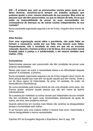 16
930 – É evidente que, sem os preconceitos sociais pelos quais se se
deixa dominar, encontrar-se-ia sempre um trabalho qualquer que
pudesse ajudar a viver, mesmo deslocado de sua posição. Mas entre as
pessoas que não têm preconceitos, ou que os deixam de lado, há os que
estão na impossibilidade de prover às suas necessidades em
consequência de doenças ou de outras causas independentes de sua
vontade?
Numa sociedade organizada segundo a lei do Cristo, ninguém deve morrer de
fome.
Allan Kardec:
Com uma organização social sábia e previdente, não pode faltar ao
homem o necessário, senão por sua falta; mas mesmo suas faltas,
frequentemente, são o resultado do meio em que ele se encontra
colocado. Quando o homem praticar a lei de Deus, terá uma ordem social
fundada sobre a justiça e a solidariedade, e ele mesmo também será
melhor. (793).
Comentários:
Determinadas pessoas sem preconceito não têm condições de prover suas
próprias necessidades.
Nesse caso quem vai suprir a necessidade básica e as dificuldades daquela
pessoa? A sociedade, o próximo.
Numa sociedade organizada segundo a lei do Cristo ninguém deve morrer de
fome porque aquele que mais tem vai ajudar aquele que tem menos. Onde a
Lei de Deus vigora há fraternidade, há amor, há caridade, há união, há
benevolência e beneficência.
Se numa sociedade justa tivesse diante de nós uma situação como essa, nós
iríamos ajudar, amparar aquela pessoa que não tem meios de fazê-lo
individualmente.
Se a pessoa por moléstias ou outras causas que independam da sua vontade
não tem condições de suprir suas necessidades, precisando da ajuda de
outros, ela teria, sem problema nenhum.
Quando estivermos em mundos mais felizes não veremos as desigualdades
porque a humanidade está melhor.
O ser humano será uma criatura melhor e haverá mais amor, fraternidade e
menos desigualdade e menos necessidades
Capítulo XVI do Evangelho Segundo o Espiritismo, item 8, pág. 159
 
