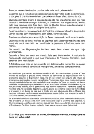 18
Pessoas que estão doentes precisam de tratamento, de remédio.
Sabemos que o remédio que necessitamos muitas vezes ainda é o sofrimento,
a dor, pois é o único remédio em que deixamos fazer efeito dentro de nós.
Quando o remédio é bom, é adocicado nós não nos importamos com ele, mas
quando o remédio é amargo, doloroso, aí choramos, nos angustiamos, motivo
pelo qual lutamos para ficar bem, para se libertar desse remédio amargo e
buscamos ficarmos bons do corpo e do Espírito.
Se ainda estamos nessa condição de Espíritos, mais animalizados, imperfeitos
vamos lidando com infelicidades, com dores, com expiação.
Precisamos atentar para a condição da Terra porque não será sempre assim.
Quando a Terra se tornar morada de Espíritos bons (estamos trabalhando para
isso), ela será mais feliz. A quantidade de pessoas sofredoras será bem
menor.
No mundo de Regeneração também será bem menor do que hoje
vivenciamos.
Quando a Terra se tornar um mundo feliz será bem melhor. A maioria da
humanidade vivenciará o que nós chamamos de “Paraíso Terrestre”, pois
seremos bem mais felizes.
A felicidade que hoje se faz presente em determinados momentos da nossa
existência será mais completa e mais perene, ainda não completamente.
No mundo em que habitas, as classes sofredoras são em maior número, por ser a Terra
mundo de expiação e provas, como retraíam os benfeitores da espiritualidade em "O
Evangelho Segundo o Espiritismo" (Cap. III). Os que dizem que alguns são felizes se
enganam na expressão e mesmo na realidade. Tornamos a dizer o que muitos instrutores
da espiritualidade já falaram: não existe felicidade completa na Terra. No entanto, ela é uma
realidade, porque alguns já a percebem e de vez em quando recebem ou concebem alguns
minutos deste tesouro, que é permanente nos mundos venturosos. Nenhuma classe no
mundo é feliz, na expressão da palavra. Alguns, aqui e ali, sentem a existência da felicidade
e procuram ir em busca da paz que o Cristo tem com abundância. Ele, o Mestre dos
mestres, indicou os caminhos para aquisição desse estado d'alma que, em grande parte, é
conquista da alma, no certame da vida.
Se a Terra fosse morada dos eleitos, como se costuma dizer, onde se encontra a felicidade,
não precisaria vir Jesus a ela, nem seria necessário surgir a Doutrina dos Espíritos. O
Mestre veio para os sofredores e sempre está ao lado deles, consolando e instruindo e, se
a Doutrina dos Espíritos é Jesus voltando, deve fazer a mesma coisa. (Miramez)
932 – Por que, no mundo, os maus, tão frequentemente, sobrepujam os
bons em influência?
 