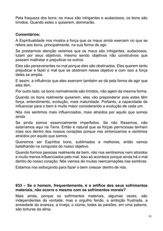 19
Pela fraqueza dos bons; os maus são intrigantes e audaciosos, os bons são
tímidos. Quando estes o quiserem, dominarão.
Comentários:
A Espiritualidade nos mostra a força que os maus ainda exercem no que se
refere aos bons, principalmente, na sua forma de agir.
Se prestarmos atenção veremos que os maus são intrigantes, audaciosos,
lutam por seus objetivos, mesmo sendo objetivos não construtivos que
possam maltratar e prejudicar os outros.
Eles são perseverantes no mal porque eles são obstinados. Eles querem tanto
prejudicar e fazer o mal que se obstinam nesse objetivo e com isso a força
deles se amplia.
E assim, a influência que eles exercem também se dá pela forma de agir que
eles têm.
Por outro lado, os bons normalmente são tímidos, não agem da mesma forma.
Quando os bons realmente quiserem, eles vão preponderar pois estes têm
força, entendimento, evolução, mais maturidade. Portanto, a capacidade de
influenciar para o bem é muito maior considerando a evolução de cada um.
Nós nos sentimos mais influenciados, mais atraídos por aquilo que somos
ainda.
Se ainda somos essencialmente imperfeitos. Se não fôssemos, não
estaríamos aqui na Terra. Então é natural que as forças perniciosas tenham
mais eco dentro dos nossos corações porque nos sintonizamos e sentimos
atraídos por aquilo que somos.
Queremos ser Espíritos bons, sublimados e melhores, então vamos
batalhando na conquista do nosso objetivo.
Quando formos pessoas realmente de bem, não nos sentiremos nem atraídos
e muito menos influenciados pelo mal. Isso só acontece porque ainda há o mal
dentro do nosso coração. Nós viemos de muitas reencarnações nas sombras.
Estamos nos esforçando para fazer o bem crescer dentro de nós.
933 – Se o homem, frequentemente, é o artífice dos seus sofrimentos
materiais, não ocorre o mesmo com os sofrimentos morais?
Mais ainda, porque os sofrimentos materiais, algumas vezes, são
independentes da vontade; mas o orgulho ferido, a ambição frustrada, a
ansiedade da avareza, a inveja, o ciúme, todas as paixões, em uma palavra,
são torturas da alma.
 