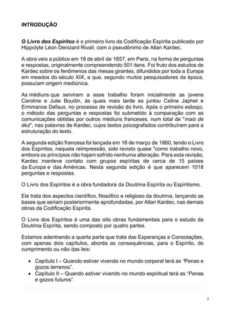 2
INTRODUÇÃO
O Livro dos Espíritos é o primeiro livro da Codificação Espírita publicado por
Hippolyte Léon Denizard Rivail, com o pseudônimo de Allan Kardec.
A obra veio a público em 18 de abril de 1857, em Paris, na forma de perguntas
e respostas, originalmente compreendendo 501 itens. Foi fruto dos estudos de
Kardec sobre os fenômenos das mesas girantes, difundidos por toda a Europa
em meados do século XIX, e que, segundo muitos pesquisadores da época,
possuíam origem mediúnica.
As médiuns que serviram a esse trabalho foram inicialmente as jovens
Caroline e Julie Boudin, às quais mais tarde se juntou Celine Japhet e
Ermmance Defaux, no processo de revisão do livro. Após o primeiro esboço,
o método das perguntas e respostas foi submetido à comparação com as
comunicações obtidas por outros médiuns franceses, num total de "mais de
dez", nas palavras de Kardec, cujos textos psicografados contribuíram para a
estruturação do texto.
A segunda edição francesa foi lançada em 18 de março de 1860, tendo o Livro
dos Espíritos, naquela reimpressão, sido revisto quase "como trabalho novo,
embora os princípios não hajam sofrido nenhuma alteração. Para esta revisão,
Kardec manteve contato com grupos espíritas de cerca de 15 países
da Europa e das Américas. Nesta segunda edição é que aparecem 1018
perguntas e respostas.
O Livro dos Espíritos é a obra fundadora da Doutrina Espírita ou Espiritismo.
Ele trata dos aspectos científico, filosófico e religioso da doutrina, lançando as
bases que seriam posteriormente aprofundadas, por Allan Kardec, nas demais
obras da Codificação Espírita.
O Livro dos Espíritos é uma das oito obras fundamentais para o estudo da
Doutrina Espírita, sendo composto por quatro partes.
Estamos adentrando a quarta parte que trata das Esperanças e Consolações,
com apenas dois capítulos, aborda as consequências, para o Espírito, do
cumprimento ou não das leis:
 Capítulo I – Quando estiver vivendo no mundo corporal terá as “Penas e
gozos terrenos”.
 Capítulo II – Quando estiver vivendo no mundo espiritual terá as “Penas
e gozos futuros”.
 