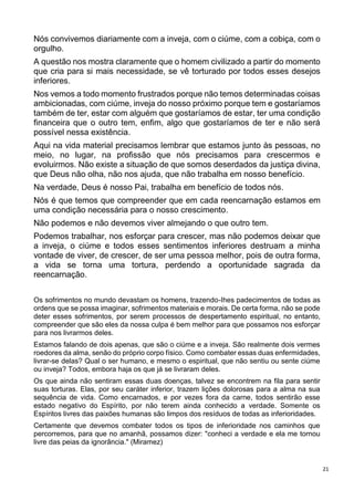 21
Nós convivemos diariamente com a inveja, com o ciúme, com a cobiça, com o
orgulho.
A questão nos mostra claramente que o homem civilizado a partir do momento
que cria para si mais necessidade, se vê torturado por todos esses desejos
inferiores.
Nos vemos a todo momento frustrados porque não temos determinadas coisas
ambicionadas, com ciúme, inveja do nosso próximo porque tem e gostaríamos
também de ter, estar com alguém que gostaríamos de estar, ter uma condição
financeira que o outro tem, enfim, algo que gostaríamos de ter e não será
possível nessa existência.
Aqui na vida material precisamos lembrar que estamos junto às pessoas, no
meio, no lugar, na profissão que nós precisamos para crescermos e
evoluirmos. Não existe a situação de que somos deserdados da justiça divina,
que Deus não olha, não nos ajuda, que não trabalha em nosso benefício.
Na verdade, Deus é nosso Pai, trabalha em benefício de todos nós.
Nós é que temos que compreender que em cada reencarnação estamos em
uma condição necessária para o nosso crescimento.
Não podemos e não devemos viver almejando o que outro tem.
Podemos trabalhar, nos esforçar para crescer, mas não podemos deixar que
a inveja, o ciúme e todos esses sentimentos inferiores destruam a minha
vontade de viver, de crescer, de ser uma pessoa melhor, pois de outra forma,
a vida se torna uma tortura, perdendo a oportunidade sagrada da
reencarnação.
Os sofrimentos no mundo devastam os homens, trazendo-Ihes padecimentos de todas as
ordens que se possa imaginar, sofrimentos materiais e morais. De certa forma, não se pode
deter esses sofrimentos, por serem processos de despertamento espiritual, no entanto,
compreender que são eles da nossa culpa é bem melhor para que possamos nos esforçar
para nos livrarmos deles.
Estamos falando de dois apenas, que são o ciúme e a inveja. São realmente dois vermes
roedores da alma, senão do próprio corpo físico. Como combater essas duas enfermidades,
livrar-se delas? Qual o ser humano, e mesmo o espiritual, que não sentiu ou sente ciúme
ou inveja? Todos, embora haja os que já se livraram deles.
Os que ainda não sentiram essas duas doenças, talvez se encontrem na fila para sentir
suas torturas. Elas, por seu caráter inferior, trazem lições dolorosas para a alma na sua
sequência de vida. Como encarnados, e por vezes fora da carne, todos sentirão esse
estado negativo do Espírito, por não terem ainda conhecido a verdade. Somente os
Espíritos livres das paixões humanas são limpos dos resíduos de todas as inferioridades.
Certamente que devemos combater todos os tipos de inferioridade nos caminhos que
percorremos, para que no amanhã, possamos dizer: "conheci a verdade e ela me tornou
livre das peias da ignorância." (Miramez)
 