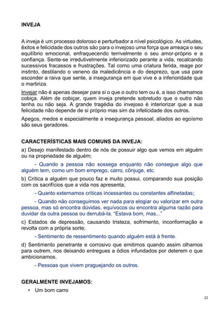 22
INVEJA
A inveja é um processo doloroso e perturbador a nível psicológico. As virtudes,
êxitos e felicidade dos outros são para o invejoso uma força que ameaça o seu
equilíbrio emocional, enfraquecendo terrivelmente o seu amor-próprio e a
confiança. Sente-se irredutivelmente inferiorizado perante a vida, recalcando
sucessivos fracassos e frustrações. Tal como uma criatura ferida, reage por
instinto, destilando o veneno da maledicência e do desprezo, que usa para
esconder a raiva que sente, a insegurança em que vive e a inferioridade que
o martiriza.
Invejar não é apenas desejar para si o que o outro tem ou é, a isso chamamos
cobiça. Além de cobiçar, quem inveja pretende sobretudo que o outro não
tenha ou não seja. A grande tragédia do invejoso é interiorizar que a sua
felicidade não depende de si próprio mas sim da infelicidade dos outros.
Apegos, medos e especialmente a insegurança pessoal, aliados ao egoísmo
são seus geradores.
CARACTERÍSTICAS MAIS COMUNS DA INVEJA:
a) Desejo manifestado dentro de nós de possuir algo que vemos em alguém
ou na propriedade de alguém;
- Quando a pessoa não sossega enquanto não consegue algo que
alguém tem, como um bom emprego, carro, cônjuge, etc.
b) Crítica a alguém que pouco faz e muito possui, comparando sua posição
com os sacrifícios que a vida nos apresenta;
- Quanto externamos críticas incessantes ou constantes alfinetadas;
- Quando não conseguimos ver nada para elogiar ou valorizar em outra
pessoa, mas só encontra dúvidas, equívocos ou encontra alguma razão para
duvidar da outra pessoa ou derrubá-la. “Estava bom, mas...”
c) Estados de depressão, causando tristeza, sofrimento, inconformação e
revolta com a própria sorte;
- Sentimento de ressentimento quando alguém está à frente.
d) Sentimento penetrante e corrosivo que emitimos quando assim olhamos
para outrem, nos deixando entregues a ódios infundados por deterem o que
ambicionamos.
- Pessoas que vivem praguejando os outros.
GERALMENTE INVEJAMOS:
• Um bom carro
 
