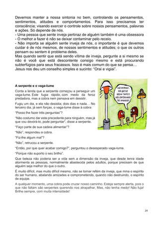 24
Devemos manter a nossa sintonia no bem, controlando os pensamentos,
sentimentos, atitudes e comportamentos. Para isso precisamos ter
consciência; visando exercer o controle sobre nossos pensamentos, palavras
e ações. Só depende de nós.
- Uma pessoa que sente inveja pertinaz de alguém também é uma obsessora
- O melhor a fazer é não se deixar contaminar pelo receio.
- Não importa se alguém sente inveja de nós, o importante é que devemos
cuidar é de nós mesmos, de nossos sentimentos e atitudes; o que os outros
pensam ou sentem é problema deles.
Mas quando sentir que está sendo vítima de inveja, pergunte a si mesmo se
não é você que está descontente consigo mesmo e está procurando
subterfúgios para seus fracassos. Isso é mais comum do que se pensa…
Jesus nos deu um conselho simples e sucinto: “Orai e vigiai”.
A serpente e o vaga-lume
Conta a lenda que a serpente começou a perseguir um
vaga-lume. Este fugia rápido, com medo da feroz
predadora, mas a cobra nem pensava em desistir.
Fugiu um dia, e ela não desistia; dois dias e nada… No
terceiro dia, já sem forças, o vaga-lume disse à cobra:
“Posso lhe fazer três perguntas”?
“Não costumo dar este precedente para ninguém, mas já
que vou devorá-lo, pode perguntar”, disse a serpente.
“Faço parte de sua cadeia alimentar”?
“Não”, respondeu a cobra.
“Fiz-lhe algum mal”?
“Não”, retrucou a serpente.
“Então, por que quer acabar comigo?”, perguntou o desesperado vaga-lume.
“Porque não suporto o seu brilho”.
Que beleza não poderia ser a vida sem a dimensão da inveja, que desde tenra idade
atormenta as pessoas, normalmente abastecida pelos adultos, porque precisam de que
alguém seja melhor do que o outro.
É muito difícil, mas muito difícil mesmo, não se tornar refém da inveja, que mina o espírito
do ser humano, abalando amizades e comprometendo, quando não destruindo, o espírito
de equipe.
A qualquer momento, uma cobra pode cruzar nosso caminho. Esteja sempre alerta, pois o
que não faltam são serpentes querendo nos atrapalhar. Mas, não tenha medo! Não fuja!
Brilhe sempre, com muita intensidade!
 