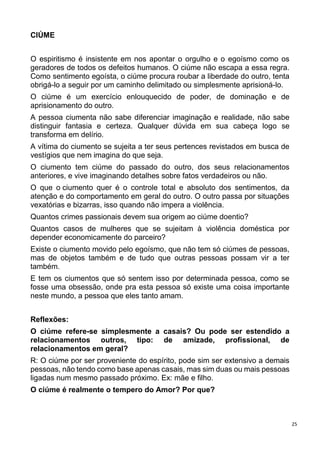 25
CIÚME
O espiritismo é insistente em nos apontar o orgulho e o egoísmo como os
geradores de todos os defeitos humanos. O ciúme não escapa a essa regra.
Como sentimento egoísta, o ciúme procura roubar a liberdade do outro, tenta
obrigá-lo a seguir por um caminho delimitado ou simplesmente aprisioná-lo.
O ciúme é um exercício enlouquecido de poder, de dominação e de
aprisionamento do outro.
A pessoa ciumenta não sabe diferenciar imaginação e realidade, não sabe
distinguir fantasia e certeza. Qualquer dúvida em sua cabeça logo se
transforma em delírio.
A vítima do ciumento se sujeita a ter seus pertences revistados em busca de
vestígios que nem imagina do que seja.
O ciumento tem ciúme do passado do outro, dos seus relacionamentos
anteriores, e vive imaginando detalhes sobre fatos verdadeiros ou não.
O que o ciumento quer é o controle total e absoluto dos sentimentos, da
atenção e do comportamento em geral do outro. O outro passa por situações
vexatórias e bizarras, isso quando não impera a violência.
Quantos crimes passionais devem sua origem ao ciúme doentio?
Quantos casos de mulheres que se sujeitam à violência doméstica por
depender economicamente do parceiro?
Existe o ciumento movido pelo egoísmo, que não tem só ciúmes de pessoas,
mas de objetos também e de tudo que outras pessoas possam vir a ter
também.
E tem os ciumentos que só sentem isso por determinada pessoa, como se
fosse uma obsessão, onde pra esta pessoa só existe uma coisa importante
neste mundo, a pessoa que eles tanto amam.
Reflexões:
O ciúme refere-se simplesmente a casais? Ou pode ser estendido a
relacionamentos outros, tipo: de amizade, profissional, de
relacionamentos em geral?
R: O ciúme por ser proveniente do espírito, pode sim ser extensivo a demais
pessoas, não tendo como base apenas casais, mas sim duas ou mais pessoas
ligadas num mesmo passado próximo. Ex: mãe e filho.
O ciúme é realmente o tempero do Amor? Por que?
 
