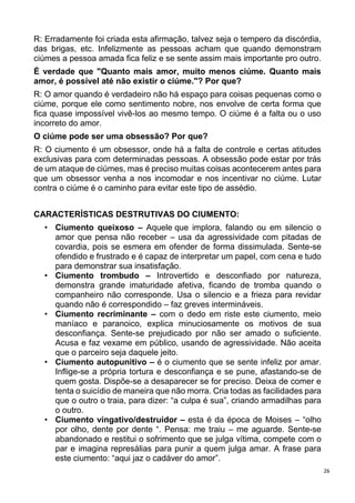 26
R: Erradamente foi criada esta afirmação, talvez seja o tempero da discórdia,
das brigas, etc. Infelizmente as pessoas acham que quando demonstram
ciúmes a pessoa amada fica feliz e se sente assim mais importante pro outro.
É verdade que "Quanto mais amor, muito menos ciúme. Quanto mais
amor, é possível até não existir o ciúme."? Por que?
R: O amor quando é verdadeiro não há espaço para coisas pequenas como o
ciúme, porque ele como sentimento nobre, nos envolve de certa forma que
fica quase impossível vivê-los ao mesmo tempo. O ciúme é a falta ou o uso
incorreto do amor.
O ciúme pode ser uma obsessão? Por que?
R: O ciumento é um obsessor, onde há a falta de controle e certas atitudes
exclusivas para com determinadas pessoas. A obsessão pode estar por trás
de um ataque de ciúmes, mas é preciso muitas coisas acontecerem antes para
que um obsessor venha a nos incomodar e nos incentivar no ciúme. Lutar
contra o ciúme é o caminho para evitar este tipo de assédio.
CARACTERÍSTICAS DESTRUTIVAS DO CIUMENTO:
• Ciumento queixoso – Aquele que implora, falando ou em silencio o
amor que pensa não receber – usa da agressividade com pitadas de
covardia, pois se esmera em ofender de forma dissimulada. Sente-se
ofendido e frustrado e é capaz de interpretar um papel, com cena e tudo
para demonstrar sua insatisfação.
• Ciumento trombudo – Introvertido e desconfiado por natureza,
demonstra grande imaturidade afetiva, ficando de tromba quando o
companheiro não corresponde. Usa o silencio e a frieza para revidar
quando não é correspondido – faz greves intermináveis.
• Ciumento recriminante – com o dedo em riste este ciumento, meio
maníaco e paranoico, explica minuciosamente os motivos de sua
desconfiança. Sente-se prejudicado por não ser amado o suficiente.
Acusa e faz vexame em público, usando de agressividade. Não aceita
que o parceiro seja daquele jeito.
• Ciumento autopunitivo – é o ciumento que se sente infeliz por amar.
Inflige-se a própria tortura e desconfiança e se pune, afastando-se de
quem gosta. Dispõe-se a desaparecer se for preciso. Deixa de comer e
tenta o suicídio de maneira que não morra. Cria todas as facilidades para
que o outro o traia, para dizer: “a culpa é sua”, criando armadilhas para
o outro.
• Ciumento vingativo/destruidor – esta é da época de Moises – “olho
por olho, dente por dente “. Pensa: me traiu – me aguarde. Sente-se
abandonado e restitui o sofrimento que se julga vítima, compete com o
par e imagina represálias para punir a quem julga amar. A frase para
este ciumento: “aqui jaz o cadáver do amor”.
 