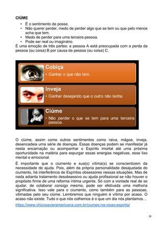 28
CIÚME
• É o sentimento de posse.
• Não querer perder, medo de perder algo que se tem ou que pelo menos
acha que tem.
• Medo de perder para uma terceira pessoa.
• Pode ser real ou imaginário.
É uma emoção de três partes: a pessoa A está preocupada com a perda da
pessoa (ou coisa) B por causa da pessoa (ou coisa) C.
O ciúme, assim como outros sentimentos como raiva, mágoa, inveja,
desencadeia uma série de doenças. Essas doenças podem se manifestar já
nesta encarnação ou acompanhar o Espírito imortal até uma próxima
oportunidade na matéria para expurgar essas energias negativas, esse lixo
mental e emocional.
É importante que o ciumento e sua(s) vítima(s) se conscientizem da
necessidade de ajuda. Pois, além da própria personalidade desajustada do
ciumento, há interferência de Espíritos obsessores nessas situações. Mas de
nada adianta tratamento desobsessivo ou ajuda profissional se não houver o
propósito firme de uma reforma íntima urgente. Só com a vontade real de se
ajudar, de colaborar consigo mesmo, pode ser efetivada uma melhoria
significativa. Isso vale para o ciumento, como também para as pessoas,
vitimadas pelo seu ciúme. Lembremos que ninguém é vítima por acaso. O
acaso não existe. Tudo o que nós colhemos é o que um dia nós plantamos…
https://www.chicoxavieramericana.com.br/ciumes-na-visao-espirita/
 