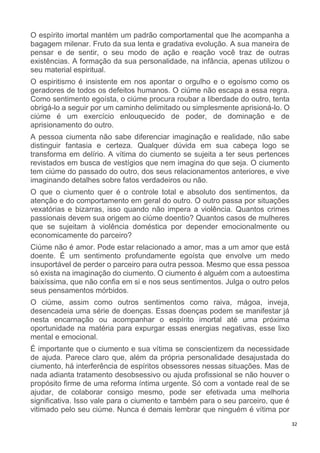 32
O espírito imortal mantém um padrão comportamental que lhe acompanha a
bagagem milenar. Fruto da sua lenta e gradativa evolução. A sua maneira de
pensar e de sentir, o seu modo de ação e reação você traz de outras
existências. A formação da sua personalidade, na infância, apenas utilizou o
seu material espiritual.
O espiritismo é insistente em nos apontar o orgulho e o egoísmo como os
geradores de todos os defeitos humanos. O ciúme não escapa a essa regra.
Como sentimento egoísta, o ciúme procura roubar a liberdade do outro, tenta
obrigá-lo a seguir por um caminho delimitado ou simplesmente aprisioná-lo. O
ciúme é um exercício enlouquecido de poder, de dominação e de
aprisionamento do outro.
A pessoa ciumenta não sabe diferenciar imaginação e realidade, não sabe
distinguir fantasia e certeza. Qualquer dúvida em sua cabeça logo se
transforma em delírio. A vítima do ciumento se sujeita a ter seus pertences
revistados em busca de vestígios que nem imagina do que seja. O ciumento
tem ciúme do passado do outro, dos seus relacionamentos anteriores, e vive
imaginando detalhes sobre fatos verdadeiros ou não.
O que o ciumento quer é o controle total e absoluto dos sentimentos, da
atenção e do comportamento em geral do outro. O outro passa por situações
vexatórias e bizarras, isso quando não impera a violência. Quantos crimes
passionais devem sua origem ao ciúme doentio? Quantos casos de mulheres
que se sujeitam à violência doméstica por depender emocionalmente ou
economicamente do parceiro?
Ciúme não é amor. Pode estar relacionado a amor, mas a um amor que está
doente. É um sentimento profundamente egoísta que envolve um medo
insuportável de perder o parceiro para outra pessoa. Mesmo que essa pessoa
só exista na imaginação do ciumento. O ciumento é alguém com a autoestima
baixíssima, que não confia em si e nos seus sentimentos. Julga o outro pelos
seus pensamentos mórbidos.
O ciúme, assim como outros sentimentos como raiva, mágoa, inveja,
desencadeia uma série de doenças. Essas doenças podem se manifestar já
nesta encarnação ou acompanhar o espírito imortal até uma próxima
oportunidade na matéria para expurgar essas energias negativas, esse lixo
mental e emocional.
É importante que o ciumento e sua vítima se conscientizem da necessidade
de ajuda. Parece claro que, além da própria personalidade desajustada do
ciumento, há interferência de espíritos obsessores nessas situações. Mas de
nada adianta tratamento desobsessivo ou ajuda profissional se não houver o
propósito firme de uma reforma íntima urgente. Só com a vontade real de se
ajudar, de colaborar consigo mesmo, pode ser efetivada uma melhoria
significativa. Isso vale para o ciumento e também para o seu parceiro, que é
vitimado pelo seu ciúme. Nunca é demais lembrar que ninguém é vítima por
 