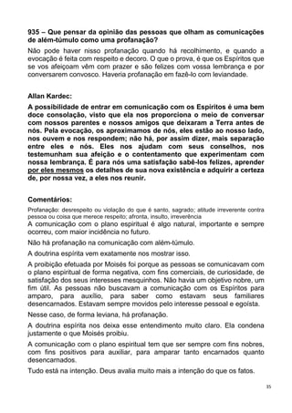 35
935 – Que pensar da opinião das pessoas que olham as comunicações
de além-túmulo como uma profanação?
Não pode haver nisso profanação quando há recolhimento, e quando a
evocação é feita com respeito e decoro. O que o prova, é que os Espíritos que
se vos afeiçoam vêm com prazer e são felizes com vossa lembrança e por
conversarem convosco. Haveria profanação em fazê-lo com leviandade.
Allan Kardec:
A possibilidade de entrar em comunicação com os Espíritos é uma bem
doce consolação, visto que ela nos proporciona o meio de conversar
com nossos parentes e nossos amigos que deixaram a Terra antes de
nós. Pela evocação, os aproximamos de nós, eles estão ao nosso lado,
nos ouvem e nos respondem; não há, por assim dizer, mais separação
entre eles e nós. Eles nos ajudam com seus conselhos, nos
testemunham sua afeição e o contentamento que experimentam com
nossa lembrança. É para nós uma satisfação sabê-los felizes, aprender
por eles mesmos os detalhes de sua nova existência e adquirir a certeza
de, por nossa vez, a eles nos reunir.
Comentários:
Profanação: desrespeito ou violação do que é santo, sagrado; atitude irreverente contra
pessoa ou coisa que merece respeito; afronta, insulto, irreverência
A comunicação com o plano espiritual é algo natural, importante e sempre
ocorreu, com maior incidência no futuro.
Não há profanação na comunicação com além-túmulo.
A doutrina espírita vem exatamente nos mostrar isso.
A proibição efetuada por Moisés foi porque as pessoas se comunicavam com
o plano espiritual de forma negativa, com fins comerciais, de curiosidade, de
satisfação dos seus interesses mesquinhos. Não havia um objetivo nobre, um
fim útil. As pessoas não buscavam a comunicação com os Espíritos para
amparo, para auxílio, para saber como estavam seus familiares
desencarnados. Estavam sempre movidos pelo interesse pessoal e egoísta.
Nesse caso, de forma leviana, há profanação.
A doutrina espírita nos deixa esse entendimento muito claro. Ela condena
justamente o que Moisés proibiu.
A comunicação com o plano espiritual tem que ser sempre com fins nobres,
com fins positivos para auxiliar, para amparar tanto encarnados quanto
desencarnados.
Tudo está na intenção. Deus avalia muito mais a intenção do que os fatos.
 