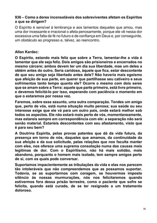 36
936 – Como a dores inconsoláveis dos sobreviventes afetam os Espíritos
a que se dirigem?
O Espírito é sensível à lembrança e aos lamentos daqueles que amou, mas
uma dor incessante e irracional o afeta penosamente, porque ele vê nessa dor
excessiva uma falta de fé no futuro e de confiança em Deus e, por conseguinte,
um obstáculo ao progresso e, talvez, ao reencontro.
Allan Kardec:
O Espírito, estando mais feliz que sobre a Terra, lamentar-lhe a vida é
lamentar que ele seja feliz. Dois amigos são prisioneiros e encerrados no
mesmo cárcere; ambos devem ter um dia sua liberdade, mas um deles a
obtém antes do outro. Seria caridoso, àquele que fica, estar descontente
de que seu amigo seja libertado antes dele? Não haveria mais egoísmo
que afeição de sua parte, em querer que partilhasse seu cativeiro e seus
sofrimentos tanto tempo quanto ele? Ocorre o mesmo com dois seres
que se amam sobre a Terra: aquele que parte primeiro, está livre primeiro,
e devemos felicitá-lo por isso, esperando com paciência o momento em
que o estaremos por nossa vez.
Faremos, sobre esse assunto, uma outra comparação. Tendes um amigo
que, perto de vós, está numa situação muito penosa; sua saúde ou seu
interesse exige que ele vá para um outro país, onde estará melhor sob
todos os aspectos. Ele não estará mais perto de vós, momentaneamente,
mas estareis sempre em correspondência com ele: a separação não será
senão material. Estaríeis descontentes com seu afastamento, visto que
é para seu bem?
A Doutrina Espírita, pelas provas patentes que dá da vida futura, da
presença em torno de nós, daqueles que amamos, da continuidade da
sua afeição e da sua solicitude, pelas relações que nos faculta manter
com eles, nos oferece uma suprema consolação numa das causas mais
legítimas de dor. Com o Espiritismo, não há mais solidão, mais
abandono, porquanto o homem mais isolado, tem sempre amigos perto
de si, com os quais pode conversar.
Suportamos impacientemente as tribulações da vida e elas nos parecem
tão intoleráveis que não compreendemos que as possamos suportar.
Todavia, se as suportarmos com coragem, se houvermos imposto
silêncio às nossas murmurações, nós nos felicitaremos quando
estivermos fora dessa prisão terrestre, como o paciente que sofre se
felicita, quando está curado, de se ter resignado a um tratamento
doloroso.
 