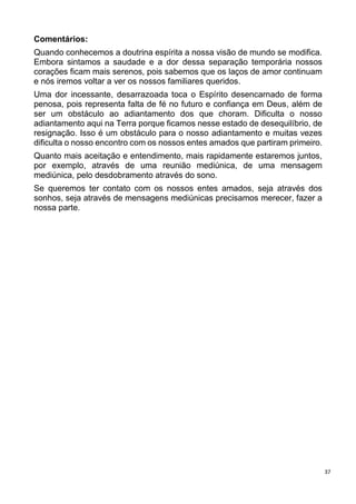 37
Comentários:
Quando conhecemos a doutrina espírita a nossa visão de mundo se modifica.
Embora sintamos a saudade e a dor dessa separação temporária nossos
corações ficam mais serenos, pois sabemos que os laços de amor continuam
e nós iremos voltar a ver os nossos familiares queridos.
Uma dor incessante, desarrazoada toca o Espírito desencarnado de forma
penosa, pois representa falta de fé no futuro e confiança em Deus, além de
ser um obstáculo ao adiantamento dos que choram. Dificulta o nosso
adiantamento aqui na Terra porque ficamos nesse estado de desequilíbrio, de
resignação. Isso é um obstáculo para o nosso adiantamento e muitas vezes
dificulta o nosso encontro com os nossos entes amados que partiram primeiro.
Quanto mais aceitação e entendimento, mais rapidamente estaremos juntos,
por exemplo, através de uma reunião mediúnica, de uma mensagem
mediúnica, pelo desdobramento através do sono.
Se queremos ter contato com os nossos entes amados, seja através dos
sonhos, seja através de mensagens mediúnicas precisamos merecer, fazer a
nossa parte.
 