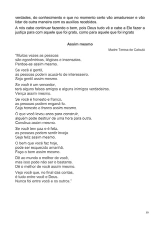 39
verdades, do conhecimento e que no momento certo vão amadurecer e vão
lidar de outra maneira com os auxílios recebidos.
A nós cabe continuar fazendo o bem, pois Deus tudo vê e cabe a Ele fazer a
justiça para com aquele que foi grato, como para aquele que foi ingrato
Assim mesmo
Madre Teresa de Calcutá
“Muitas vezes as pessoas
são egocêntricas, ilógicas e insensatas.
Perdoe-as assim mesmo.
Se você é gentil,
as pessoas podem acusá-lo de interesseiro.
Seja gentil assim mesmo.
Se você é um vencedor,
terá alguns falsos amigos e alguns inimigos verdadeiros.
Vença assim mesmo.
Se você é honesto e franco,
as pessoas podem enganá-lo.
Seja honesto e franco assim mesmo.
O que você levou anos para construir,
alguém pode destruir de uma hora para outra.
Construa assim mesmo.
Se você tem paz e é feliz,
as pessoas podem sentir inveja.
Seja feliz assim mesmo.
O bem que você faz hoje,
pode ser esquecido amanhã.
Faça o bem assim mesmo.
Dê ao mundo o melhor de você,
mas isso pode não ser o bastante.
Dê o melhor de você assim mesmo.
Veja você que, no final das contas,
é tudo entre você e Deus.
Nunca foi entre você e os outros.”
 