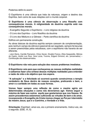 4
Podemos defini-lo assim:
O Espiritismo é uma ciência que trata da natureza, origem e destino dos
Espíritos, bem como de suas relações com o mundo corporal.
O Espiritismo é uma ciência de observação e uma filosofia com
consequências morais. A religiosidade da doutrina espírita está nas
consequências morais.
- Evangelho Segundo o Espiritismo – Livro religioso da doutrina
- O Livro dos Espíritos – Livro filosófico da doutrina
- O Livro dos Médiuns e a Gênese – Parte científica da doutrina
Edifício em permanente construção.
As obras básicas da doutrina espírita sempre carecem de complementação,
pois nenhum campo da ciência é passível de ser esgotado, sempre há lacunas
a serem preenchidas pelos estudiosos, com o espiritismo não haveria de ser
diferente.
- Léon Denis, Camille Flamarion, Chico Xavier, Divaldo Franco, Zíbia Gasparetto, Mônica
de Castro, André Luiz Ruiz, Vera Lúcia, Yvonne, Edgard Ormond, etc. (encarnados) –
Contribuição dos desencarnados.
O Espiritismo não veio para solução dos nossos problemas imediatos.
O Espiritismo veio para que conheçamos as nossas múltiplas realidades
e saibamos fazer uma síntese dessas múltiplas realidades para entender
a razão da vida e do objetivo que nos espera.
“A salvação” e a felicidade só ocorrerá quando construirmos o templo
verdadeiro de Deus dentro de nossos corações, praticando o bem, o
amor e a caridade em todas as suas formas.
Vamos fazer sempre uma reflexão de como o mestre agiria em
determinadas situações e como nós deveríamos agir. Vamos seguir a
máxima de fazer aos outros aquilo que gostaríamos que nos fizesse. Se
assim procedermos estaremos cultivando as virtudes do bem e do amor,
incorporando o Evangelho do Cristo iremos chegar ao Pai por intermédio
do mestre Jesus, que é o Caminho, a Verdade e a Vida.
Orientação: Espíritas!, amai-vos, eis o primeiro ensinamento. Instruí-vos, eis
o segundo. (ESE, VI, 5)
 