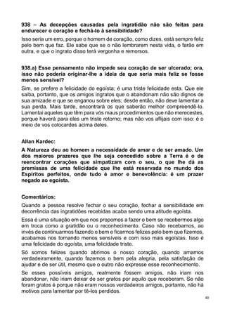 40
938 – As decepções causadas pela ingratidão não são feitas para
endurecer o coração e fechá-lo à sensibilidade?
Isso seria um erro, porque o homem de coração, como dizes, está sempre feliz
pelo bem que faz. Ele sabe que se o não lembrarem nesta vida, o farão em
outra, e que o ingrato disso terá vergonha e remorsos.
938.a) Esse pensamento não impede seu coração de ser ulcerado; ora,
isso não poderia originar-lhe a ideia de que seria mais feliz se fosse
menos sensível?
Sim, se prefere a felicidade do egoísta; é uma triste felicidade esta. Que ele
saiba, portanto, que os amigos ingratos que o abandonam não são dignos de
sua amizade e que se enganou sobre eles; desde então, não deve lamentar a
sua perda. Mais tarde, encontrará os que saberão melhor compreendê-lo.
Lamentai aqueles que têm para vós maus procedimentos que não merecestes,
porque haverá para eles um triste retorno; mas não vos aflijais com isso: é o
meio de vos colocardes acima deles.
Allan Kardec:
A Natureza deu ao homem a necessidade de amar e de ser amado. Um
dos maiores prazeres que lhe seja concedido sobre a Terra é o de
reencontrar corações que simpatizam com o seu, o que lhe dá as
premissas de uma felicidade que lhe está reservada no mundo dos
Espíritos perfeitos, onde tudo é amor e benevolência: é um prazer
negado ao egoísta.
Comentários:
Quando a pessoa resolve fechar o seu coração, fechar a sensibilidade em
decorrência das ingratidões recebidas acaba sendo uma atitude egoísta.
Essa é uma situação em que nos propomos a fazer o bem se recebermos algo
em troca como a gratidão ou o reconhecimento. Caso não recebamos, ao
invés de continuarmos fazendo o bem e ficarmos felizes pelo bem que fizemos,
acabamos nos tornando menos sensíveis e com isso mais egoístas. Isso é
uma felicidade do egoísta, uma felicidade triste.
Só somos felizes quando abrimos o nosso coração, quando amamos
verdadeiramente, quando fazemos o bem pela alegria, pela satisfação de
ajudar e de ser útil, mesmo que o outro não expresse esse reconhecimento.
Se esses possíveis amigos, realmente fossem amigos, não iriam nos
abandonar, não iriam deixar de ser gratos por aquilo que receberam. Se não
foram gratos é porque não eram nossos verdadeiros amigos, portanto, não há
motivos para lamentar por tê-los perdidos.
 