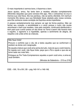 41
O mais importante é sermos bons, é fazermos o bem.
Jesus ajudou, amou, fez tanto bem e recebeu atitudes completamente
diferentes daquelas que para conosco Ele agiu. Nós o colocamos na cruz e
tiramos sua vida física. Ele nos perdoou, não se sentiu ofendido. Em nenhum
momento Ele deixou que sua felicidade fosse abalada pela nossa conduta,
pois Ele conhecia nossa condição de Espíritos ainda imperfeitos.
A pessoa verdadeiramente boa sempre vai agir de forma positiva. Não vai
fechar seu coração, a sensibilidade e o amor porque o outro não soube
reconhecer o bem que recebeu, mas pelo contrário, continuará distribuindo o
bem para que o amor possa um dia reinar na Terra e assim não haverá mais
o orgulho, o egoísmo e a ingratidão, apenas o sentimento de alegria, de
respeito e de união entre as criaturas.
Não fique triste!
Procure o conforto que o céu dá a todos aqueles que se conformam e
aceitam as dores com resignação.
Se aquela criatura que você ama acima de tudo, mais do que a você mesmo,
foi ingrata com você, não fique triste: peça que o Pai a ajude e que ela se
torne cada vez mais feliz…
Entregue ao Pai Todo-Compreensivo aqueles a quem você ama, e ame-os
você também.
(Minutos de Sabedoria – 215 ou 219)
ESE – XIII, 19 e XIV, 09 – pág 140-141 e 146-148.
 