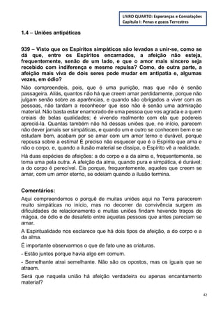 42
1.4 – Uniões antipáticas
939 – Visto que os Espíritos simpáticos são levados a unir-se, como se
dá que, entre os Espíritos encarnados, a afeição não esteja,
frequentemente, senão de um lado, e que o amor mais sincero seja
recebido com indiferença e mesmo repulsa? Como, de outra parte, a
afeição mais viva de dois seres pode mudar em antipatia e, algumas
vezes, em ódio?
Não compreendeis, pois, que é uma punição, mas que não é senão
passageira. Aliás, quantos não há que creem amar perdidamente, porque não
julgam senão sobre as aparências, e quando são obrigados a viver com as
pessoas, não tardam a reconhecer que isso não é senão uma admiração
material. Não basta estar enamorado de uma pessoa que vos agrada e a quem
creiais de belas qualidades; é vivendo realmente com ela que podereis
apreciá-la. Quantas também não há dessas uniões que, no início, parecem
não dever jamais ser simpáticas, e quando um e outro se conhecem bem e se
estudam bem, acabam por se amar com um amor terno e durável, porque
repousa sobre a estima! É preciso não esquecer que é o Espírito que ama e
não o corpo, e, quando a ilusão material se dissipa, o Espírito vê a realidade.
Há duas espécies de afeições: a do corpo e a da alma e, frequentemente, se
toma uma pela outra. A afeição da alma, quando pura e simpática, é durável;
a do corpo é perecível. Eis porque, frequentemente, aqueles que creem se
amar, com um amor eterno, se odeiam quando a ilusão termina.
Comentários:
Aqui compreendemos o porquê de muitas uniões aqui na Terra parecerem
muito simpáticas no início, mas no decorrer da convivência surgem as
dificuldades de relacionamento e muitas uniões findam havendo traços de
mágoa, de ódio e de desafeto entre aquelas pessoas que antes pareciam se
amar.
A Espiritualidade nos esclarece que há dois tipos de afeição, a do corpo e a
da alma.
É importante observarmos o que de fato une as criaturas.
- Estão juntos porque havia algo em comum.
- Semelhante atrai semelhante. Não são os opostos, mas os iguais que se
atraem.
Será que naquela união há afeição verdadeira ou apenas encantamento
material?
LIVRO QUARTO: Esperanças e Consolações
Capítulo I: Penas e gozos Terrestres
 