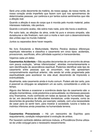 43
Será uma união decorrente da matéria, do nosso apego, da nossa mente, do
nosso coração ainda imperfeito que fazem com que nos aproximemos de
determinadas pessoas, por carência e por tantos outros sentimentos que não
a afeição real.
Quando a afeição é essa do corpo que é movida pelo mundo material, pelos
interesses materiais, não perdura.
Quando o encanto acaba, não sobra mais nada, pois não havia a essência.
Por outro lado, as afeições da alma, onde há pura e sincera simpatia, são
duradouras e não finalizam, nem com a morte e nem com o desenvolvimento
das uniões aqui no mundo material.
Juntos ou separados deve haver respeito.
No livro Estudando a Mediunidade, Martins Peralva destaca diferenças
espirituais relevantes e classifica o casamento em cinco tipos: acidentais,
provacionais, sacrificiais, afins (afinidade superior) e transcendentes.
Vejamos cada um deles:
Casamentos Acidentais – São aqueles decorrentes de um encontro de almas
com pouca evolução, “almas inferiorizadas”, atraídas momentaneamente e
sem identificação de ascendência espiritual. Podemos identificar este tipo de
casamento entre pessoas que se encontram, mas não apresentam
comprometimento espiritual anterior, não sendo tal união programada pela
espiritualidade para acontecer na vida atual, decorrendo de imprevisto e
eventualidade.
Atualmente, este casamento ainda é muito comum. Podem até dar certo, pois
é possível os cônjuges se adaptarem um ao outro, consolidando a união no
tempo.
Alguns dos fatores a ocasionar a ocorrência deste tipo de casamento são: a
atração momentânea, onde predomina a sensualidade; os interesses pessoais
e/ou financeiros, muito conhecido em todas as épocas da humanidade; fuga
do lar, em decorrência de dificuldades domésticas; união imposta, como as
decorrentes de gravidez fortuita, por exemplo; vaidade, com uma necessidade
de casar para se sentir bem, para mostrar à sociedade; luxúria e todos os
instintos inferiores ainda presentes na humanidade terrena.
Casamentos Provacionais – Há um reencontro de Espíritos para
reajustamento, condição indispensável à evolução de ambos.
Por haverem contraído débitos cármicos mútuos, a Providência Divina utiliza-
se da união conjugal para o necessário ressarcimento.
 
