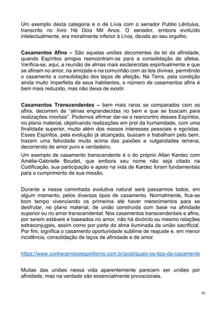 45
Um exemplo desta categoria é o de Lívia com o senador Publio Lêntulus,
transcrito no livro Há Dois Mil Anos. O senador, embora evoluído
intelectualmente, era moralmente inferior à Lívia, devido ao seu orgulho.
Casamentos Afins – São aquelas uniões decorrentes da lei da afinidade,
quando Espíritos amigos reencontram-se para a consolidação de afetos.
Verifica-se, aqui, a reunião de almas mais esclarecidas espiritualmente e que
se afinam no amor, na amizade e na comunhão com as leis divinas, permitindo
o casamento a consolidação dos laços de afeição. Na Terra, pela condição
ainda muito imperfeita de seus habitantes, o número de casamentos afins é
bem mais reduzido, mas não deixa de existir.
Casamentos Transcendentes – bem mais raros se comparados com os
afins, decorrem de “almas engrandecidas no bem e que se buscam para
realizações imortais”. Podemos afirmar dar-se o reencontro desses Espíritos,
no plano material, objetivando realizações em prol da humanidade, com uma
finalidade superior, muito além dos nossos interesses pessoais e egoístas.
Esses Espíritos, pela evolução já alcançada, buscam e trabalham pelo bem,
trazem uma felicidade muito acima das paixões e vulgaridades terrena,
decorrendo de amor puro e verdadeiro.
Um exemplo de casamento transcendente é o do próprio Allan Kardec com
Amélie-Gabrielle Boudet, que embora seu nome não seja citado na
Codificação, sua participação e apoio na vida de Kardec foram fundamentais
para o cumprimento de sua missão.
Durante a nossa caminhada evolutiva natural será passarmos todos, em
algum momento, pelos diversos tipos de casamento. Normalmente, fica-se
bom tempo vivenciando os primeiros até haver merecimentos para se
desfrutar, no plano material, de união construída com base na afinidade
superior ou no amor transcendental. Nos casamentos transcendentais e afins,
por serem estáveis e baseados no amor, não há divórcio ou mesmo relações
extraconjugais, assim como por parte da alma iluminada da união sacrificial.
Por fim, significa o casamento oportunidade sublime de reajuste e, em menor
incidência, consolidação de laços de afinidade e de amor.
https://www.conhecendooespiritismo.com.br/post/quais-os-tipo-de-casamento
Muitas das uniões nessa vida aparentemente parecem ser uniões por
afinidade, mas na verdade são essencialmente provacionais.
 
