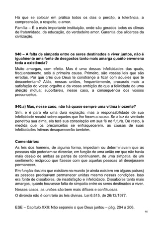 46
Há que se colocar em prática todos os dias o perdão, a tolerância, a
compreensão, o respeito, o amor.
Família – É a mais importante instituição, onde são gerados todos os climas
de fraternidade, de educação, do verdadeiro amor. Garantia dos alicerces da
civilização.
940 – A falta de simpatia entre os seres destinados a viver juntos, não é
igualmente uma fonte de desgostos tanto mais amarga quanto envenena
toda a existência?
Muito amargas, com efeito. Mas é uma dessas infelicidades das quais,
frequentemente, sois a primeira causa. Primeiro, são vossas leis que são
erradas. Por que crês que Deus te constrange a ficar com aqueles que te
descontentam? Aliás, nessas uniões, frequentemente, procurais mais a
satisfação do vosso orgulho e da vossa ambição do que a felicidade de uma
afeição mútua; suportareis, nesse caso, a consequência dos vossos
preconceitos.
940.a) Mas, nesse caso, não há quase sempre uma vítima inocente?
Sim, e é para ela uma dura expiação; mas a responsabilidade de sua
infelicidade recairá sobre aqueles que lhe foram a causa. Se a luz da verdade
penetrou sua alma, ela terá sua consolação em sua fé no futuro. De resto, à
medida que os preconceitos se enfraquecerem, as causas de suas
infelicidades íntimas desaparecerão também.
Comentários:
As leis dos homens, de alguma forma, impediam ou determinavam que as
pessoas não poderiam se divorciar, em função de uma união em que não havia
mais desejo de ambas as partes de continuarem, de uma simpatia, de um
sentimento recíproco que fizesse com que aquelas pessoas ali desejassem
permanecer.
Em função das leis que existiam no mundo (e ainda existem em alguns países)
as pessoas precisavam permanecer unidas mesmo nessas condições. Isso
era fonte de dissabores, de insatisfação e infelicidade. Dissabores tanto mais
amargos, quanto houvesse falta de simpatia entre os seres destinados a viver.
Nesses casos, as uniões são bem mais difíceis e conflituosas.
O divórcio não é contrário às leis divinas. Lei 6.515, de 26/12/1977.
ESE – Capítulo XXII: Não separeis o que Deus juntou – pág. 204 a 206.
 