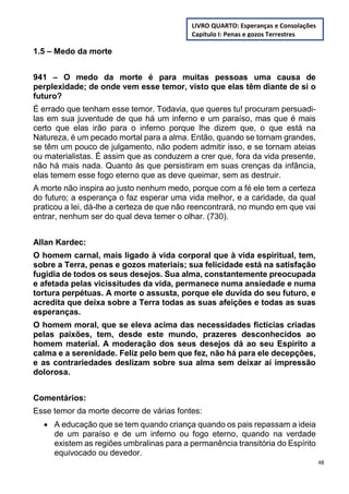48
1.5 – Medo da morte
941 – O medo da morte é para muitas pessoas uma causa de
perplexidade; de onde vem esse temor, visto que elas têm diante de si o
futuro?
É errado que tenham esse temor. Todavia, que queres tu! procuram persuadi-
las em sua juventude de que há um inferno e um paraíso, mas que é mais
certo que elas irão para o inferno porque lhe dizem que, o que está na
Natureza, é um pecado mortal para a alma. Então, quando se tornam grandes,
se têm um pouco de julgamento, não podem admitir isso, e se tornam ateias
ou materialistas. É assim que as conduzem a crer que, fora da vida presente,
não há mais nada. Quanto às que persistiram em suas crenças da infância,
elas temem esse fogo eterno que as deve queimar, sem as destruir.
A morte não inspira ao justo nenhum medo, porque com a fé ele tem a certeza
do futuro; a esperança o faz esperar uma vida melhor, e a caridade, da qual
praticou a lei, dá-lhe a certeza de que não reencontrará, no mundo em que vai
entrar, nenhum ser do qual deva temer o olhar. (730).
Allan Kardec:
O homem carnal, mais ligado à vida corporal que à vida espiritual, tem,
sobre a Terra, penas e gozos materiais; sua felicidade está na satisfação
fugidia de todos os seus desejos. Sua alma, constantemente preocupada
e afetada pelas vicissitudes da vida, permanece numa ansiedade e numa
tortura perpétuas. A morte o assusta, porque ele duvida do seu futuro, e
acredita que deixa sobre a Terra todas as suas afeições e todas as suas
esperanças.
O homem moral, que se eleva acima das necessidades fictícias criadas
pelas paixões, tem, desde este mundo, prazeres desconhecidos ao
homem material. A moderação dos seus desejos dá ao seu Espírito a
calma e a serenidade. Feliz pelo bem que fez, não há para ele decepções,
e as contrariedades deslizam sobre sua alma sem deixar aí impressão
dolorosa.
Comentários:
Esse temor da morte decorre de várias fontes:
 A educação que se tem quando criança quando os pais repassam a ideia
de um paraíso e de um inferno ou fogo eterno, quando na verdade
existem as regiões umbralinas para a permanência transitória do Espírito
equivocado ou devedor.
LIVRO QUARTO: Esperanças e Consolações
Capítulo I: Penas e gozos Terrestres
 