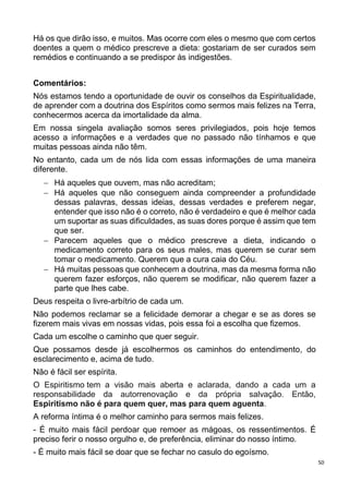 50
Há os que dirão isso, e muitos. Mas ocorre com eles o mesmo que com certos
doentes a quem o médico prescreve a dieta: gostariam de ser curados sem
remédios e continuando a se predispor às indigestões.
Comentários:
Nós estamos tendo a oportunidade de ouvir os conselhos da Espiritualidade,
de aprender com a doutrina dos Espíritos como sermos mais felizes na Terra,
conhecermos acerca da imortalidade da alma.
Em nossa singela avaliação somos seres privilegiados, pois hoje temos
acesso a informações e a verdades que no passado não tínhamos e que
muitas pessoas ainda não têm.
No entanto, cada um de nós lida com essas informações de uma maneira
diferente.
 Há aqueles que ouvem, mas não acreditam;
 Há aqueles que não conseguem ainda compreender a profundidade
dessas palavras, dessas ideias, dessas verdades e preferem negar,
entender que isso não é o correto, não é verdadeiro e que é melhor cada
um suportar as suas dificuldades, as suas dores porque é assim que tem
que ser.
 Parecem aqueles que o médico prescreve a dieta, indicando o
medicamento correto para os seus males, mas querem se curar sem
tomar o medicamento. Querem que a cura caia do Céu.
 Há muitas pessoas que conhecem a doutrina, mas da mesma forma não
querem fazer esforços, não querem se modificar, não querem fazer a
parte que lhes cabe.
Deus respeita o livre-arbítrio de cada um.
Não podemos reclamar se a felicidade demorar a chegar e se as dores se
fizerem mais vivas em nossas vidas, pois essa foi a escolha que fizemos.
Cada um escolhe o caminho que quer seguir.
Que possamos desde já escolhermos os caminhos do entendimento, do
esclarecimento e, acima de tudo.
Não é fácil ser espírita.
O Espiritismo tem a visão mais aberta e aclarada, dando a cada um a
responsabilidade da autorrenovação e da própria salvação. Então,
Espiritismo não é para quem quer, mas para quem aguenta.
A reforma íntima é o melhor caminho para sermos mais felizes.
- É muito mais fácil perdoar que remoer as mágoas, os ressentimentos. É
preciso ferir o nosso orgulho e, de preferência, eliminar do nosso íntimo.
- É muito mais fácil se doar que se fechar no casulo do egoísmo.
 