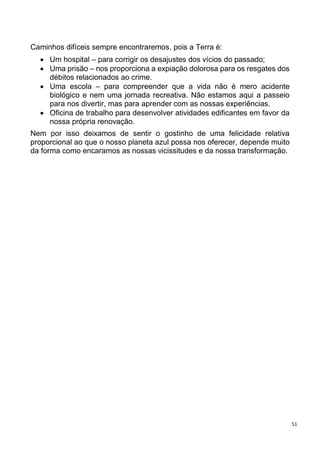 51
Caminhos difíceis sempre encontraremos, pois a Terra é:
 Um hospital – para corrigir os desajustes dos vícios do passado;
 Uma prisão – nos proporciona a expiação dolorosa para os resgates dos
débitos relacionados ao crime.
 Uma escola – para compreender que a vida não é mero acidente
biológico e nem uma jornada recreativa. Não estamos aqui a passeio
para nos divertir, mas para aprender com as nossas experiências.
 Oficina de trabalho para desenvolver atividades edificantes em favor da
nossa própria renovação.
Nem por isso deixamos de sentir o gostinho de uma felicidade relativa
proporcional ao que o nosso planeta azul possa nos oferecer, depende muito
da forma como encaramos as nossas vicissitudes e da nossa transformação.
 