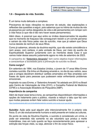52
1.6 – Desgosto da vida. Suicídio.
É um tema muito delicado e complexo.
Precisamos de boas vibrações no decorrer do estudo, das explanações e
reflexões das questões a seguir, pois sabemos que no íntimo de muitos de nós
já passamos por certos desgostos da vida e até pensamentos em romper com
a vida física (o que não é tão raro haver esses pensamentos).
Além disso, é possível que aqui entre os irmãos desencarnados há aqueles
que no momento de fraqueza não conseguiram resistir a um convite perverso
e saíram da vida física pelas vias do suicídio, mas que já sabem que Deus
nunca desiste de nenhum de seus filhos.
Como já sabemos, através da doutrina espírita, que não existe coincidência e
nem acaso, com certeza, é pela vontade de Deus, por meio do auxílio da
Espiritualidade Superior juntamente com os mentores desta Casa é que
vamos tratar desse assunto justamente agora no mês de setembro de 2023.
A campanha do “Setembro Amarelo” tem como objetivo trazer informações
e conscientizar a sociedade para a prevenção do suicídio no Brasil.
Como surgiu?
Em setembro de 1994, nos Estados Unidos, o jovem de 17 anos Mike Emme
cometeu suicídio. Ele tinha um Mustang amarelo e, no dia do seu velório, seus
pais e amigos decidiram distribuir cartões amarrados em fitas amarelas com
frases de apoio para pessoas que pudessem estar enfrentando problemas
emocionais.
Inspirado no caso Emme, o “Setembro Amarelo” foi adotado em 2015 no Brasil
pelo Centro de Valorização da Vida (CVV), o Conselho Federal de Medicina
(CFM) e a Associação Brasileira de Psiquiatria (ABP).
Importância da campanha
Além de trazer esse tema à tona, as campanhas disponibilizam informações e
opções de tratamento para o público, visando a reduzir o tabu que faz com
que muitas pessoas evitem falar sobre suicídio e buscar ajuda.
https://guiadoestudante.abril.com.br/atualidades/setembro-amarelo-como-surgiu-e-por-que-ele-e-tao-importante/
Suicídio: Ação pela qual alguém põe intencionalmente fim à própria vida
física. É um ato exclusivamente humano e está presente em todas as culturas.
Do ponto de vista da Doutrina Espírita, o suicídio é considerado um crime, e
pode ser entendido não somente no ato voluntário que produz a morte
instantânea, mas em tudo quanto se faça conscientemente para apressar a
extinção das forças vitais, ou seja, abreviar o fim do corpo físico.
LIVRO QUARTO: Esperanças e Consolações
Capítulo I: Penas e gozos Terrestres
 