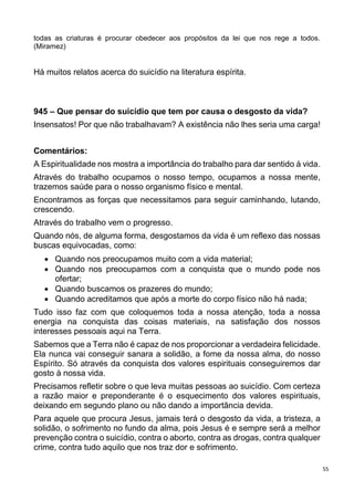 55
todas as criaturas é procurar obedecer aos propósitos da lei que nos rege a todos.
(Miramez)
Há muitos relatos acerca do suicídio na literatura espírita.
945 – Que pensar do suicídio que tem por causa o desgosto da vida?
Insensatos! Por que não trabalhavam? A existência não lhes seria uma carga!
Comentários:
A Espiritualidade nos mostra a importância do trabalho para dar sentido à vida.
Através do trabalho ocupamos o nosso tempo, ocupamos a nossa mente,
trazemos saúde para o nosso organismo físico e mental.
Encontramos as forças que necessitamos para seguir caminhando, lutando,
crescendo.
Através do trabalho vem o progresso.
Quando nós, de alguma forma, desgostamos da vida é um reflexo das nossas
buscas equivocadas, como:
 Quando nos preocupamos muito com a vida material;
 Quando nos preocupamos com a conquista que o mundo pode nos
ofertar;
 Quando buscamos os prazeres do mundo;
 Quando acreditamos que após a morte do corpo físico não há nada;
Tudo isso faz com que coloquemos toda a nossa atenção, toda a nossa
energia na conquista das coisas materiais, na satisfação dos nossos
interesses pessoais aqui na Terra.
Sabemos que a Terra não é capaz de nos proporcionar a verdadeira felicidade.
Ela nunca vai conseguir sanara a solidão, a fome da nossa alma, do nosso
Espírito. Só através da conquista dos valores espirituais conseguiremos dar
gosto à nossa vida.
Precisamos refletir sobre o que leva muitas pessoas ao suicídio. Com certeza
a razão maior e preponderante é o esquecimento dos valores espirituais,
deixando em segundo plano ou não dando a importância devida.
Para aquele que procura Jesus, jamais terá o desgosto da vida, a tristeza, a
solidão, o sofrimento no fundo da alma, pois Jesus é e sempre será a melhor
prevenção contra o suicídio, contra o aborto, contra as drogas, contra qualquer
crime, contra tudo aquilo que nos traz dor e sofrimento.
 
