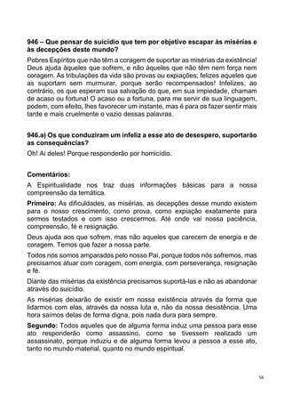 56
946 – Que pensar do suicídio que tem por objetivo escapar às misérias e
às decepções deste mundo?
Pobres Espíritos que não têm a coragem de suportar as misérias da existência!
Deus ajuda àqueles que sofrem, e não àqueles que não têm nem força nem
coragem. As tribulações da vida são provas ou expiações; felizes aqueles que
as suportam sem murmurar, porque serão recompensados! Infelizes, ao
contrário, os que esperam sua salvação do que, em sua impiedade, chamam
de acaso ou fortuna! O acaso ou a fortuna, para me servir de sua linguagem,
podem, com efeito, lhes favorecer um instante, mas é para os fazer sentir mais
tarde e mais cruelmente o vazio dessas palavras.
946.a) Os que conduziram um infeliz a esse ato de desespero, suportarão
as consequências?
Oh! Ai deles! Porque responderão por homicídio.
Comentários:
A Espiritualidade nos traz duas informações básicas para a nossa
compreensão da temática.
Primeiro: As dificuldades, as misérias, as decepções desse mundo existem
para o nosso crescimento, como prova, como expiação exatamente para
sermos testados e com isso crescermos. Até onde vai nossa paciência,
compreensão, fé e resignação.
Deus ajuda aos que sofrem, mas não aqueles que carecem de energia e de
coragem. Temos que fazer a nossa parte.
Todos nós somos amparados pelo nosso Pai, porque todos nós sofremos, mas
precisamos atuar com coragem, com energia, com perseverança, resignação
e fé.
Diante das misérias da existência precisamos suportá-las e não as abandonar
através do suicídio.
As misérias deixarão de existir em nossa existência através da forma que
lidarmos com elas, através da nossa luta e, não da nossa desistência. Uma
hora saímos delas de forma digna, pois nada dura para sempre.
Segundo: Todos aqueles que de alguma forma induz uma pessoa para esse
ato responderão como assassino, como se tivessem realizado um
assassinato, porque induziu e de alguma forma levou a pessoa a esse ato,
tanto no mundo material, quanto no mundo espiritual.
 