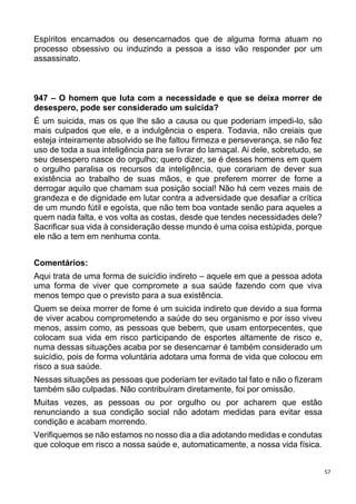 57
Espíritos encarnados ou desencarnados que de alguma forma atuam no
processo obsessivo ou induzindo a pessoa a isso vão responder por um
assassinato.
947 – O homem que luta com a necessidade e que se deixa morrer de
desespero, pode ser considerado um suicida?
É um suicida, mas os que lhe são a causa ou que poderiam impedi-lo, são
mais culpados que ele, e a indulgência o espera. Todavia, não creiais que
esteja inteiramente absolvido se lhe faltou firmeza e perseverança, se não fez
uso de toda a sua inteligência para se livrar do lamaçal. Ai dele, sobretudo, se
seu desespero nasce do orgulho; quero dizer, se é desses homens em quem
o orgulho paralisa os recursos da inteligência, que corariam de dever sua
existência ao trabalho de suas mãos, e que preferem morrer de fome a
derrogar aquilo que chamam sua posição social! Não há cem vezes mais de
grandeza e de dignidade em lutar contra a adversidade que desafiar a crítica
de um mundo fútil e egoísta, que não tem boa vontade senão para aqueles a
quem nada falta, e vos volta as costas, desde que tendes necessidades dele?
Sacrificar sua vida à consideração desse mundo é uma coisa estúpida, porque
ele não a tem em nenhuma conta.
Comentários:
Aqui trata de uma forma de suicídio indireto – aquele em que a pessoa adota
uma forma de viver que compromete a sua saúde fazendo com que viva
menos tempo que o previsto para a sua existência.
Quem se deixa morrer de fome é um suicida indireto que devido a sua forma
de viver acabou comprometendo a saúde do seu organismo e por isso viveu
menos, assim como, as pessoas que bebem, que usam entorpecentes, que
colocam sua vida em risco participando de esportes altamente de risco e,
numa dessas situações acaba por se desencarnar é também considerado um
suicídio, pois de forma voluntária adotara uma forma de vida que colocou em
risco a sua saúde.
Nessas situações as pessoas que poderiam ter evitado tal fato e não o fizeram
também são culpadas. Não contribuíram diretamente, foi por omissão.
Muitas vezes, as pessoas ou por orgulho ou por acharem que estão
renunciando a sua condição social não adotam medidas para evitar essa
condição e acabam morrendo.
Verifiquemos se não estamos no nosso dia a dia adotando medidas e condutas
que coloque em risco a nossa saúde e, automaticamente, a nossa vida física.
 