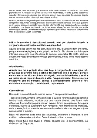 59
outras vezes, tem aspectos que somente mais tarde viremos a conhecer com mais
profundidade. A verdade só pode ser dita com relatividade, o tanto quanto possamos
suportar. Somos corro crianças, que somente podem ouvir as coisas de crianças; depois
que se tornarem adultas, vão ouvir assuntos de adultos.
Quando se tem a coragem de praticar o ato de tirar a vida, por que não se tem a mesma
coragem de assumir as consequências de atitudes errôneas? Falamos a todos que queiram
ouvir, que se apeguem à oração todos os dias e tenham fé, que essas duas forças, aliadas
à caridade com Jesus, os livrarão de todas essas distorções das leis da vida e da
conservação da vida. Outra falta não apaga a primeira; passando a haver duas complicando
mais a situação do viajor. (Miramez)
949 – O suicídio é desculpável quando tem por objetivo impedir a
vergonha de recair sobre os filhos ou a família?
Aquele que age assim não faz bem, mas ele o crê, e Deus lho tem em conta,
porque é uma expiação que ele próprio se impôs. Ele atenua sua falta pela
intenção, mas com isso não deixa de cometer uma falta. De resto, aboli os
abusos de vossa sociedade e vossos preconceitos, e não tereis mais desses
suicídios.
Allan Kardec:
Aquele que tira a própria vida para fugir à vergonha de uma ação má,
prova que se prende mais à estima dos homens que à de Deus, porque
ele vai entrar na vida espiritual carregado de suas iniquidades e se tira
os meios de as reparar durante a vida. Frequentemente, Deus é menos
inexorável que os homens, perdoa o arrependimento sincero e nos
considera a reparação; o suicídio não repara nada.
Comentários:
Deus não pune as faltas da mesma forma. É sempre misericordioso.
Todos que eventualmente tenha cometido o suicídio foram envolvidos por uma
ilusória razão diferente, movidos por uma causa diversa. Uns foram mais
reflexivos, tiveram tempo para pensar, tiveram tempo para planejar tudo para
o suicídio, outros se suicidaram num rompante, num momento de irreflexão,
onde a emoção tomou conta, outros em decorrência de uma vergonha (que
caísse sobre a família).
Deus vai examinar cada uma das situações, avaliando a intenção, o que
motivou cada um dos suicídios. Deus é misericordioso e justo.
Deus avalia tudo que levou a prática daquele ato: o conhecimento, as
vivências, as fraquezas.
 